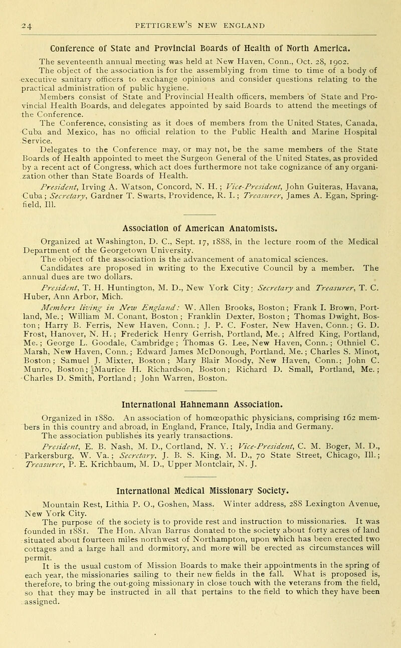 Conference of State and Provincial Boards of Healtli of Nortli America. The seventeenth annual meeting was held at New Haven, Conn., Oct. 28, 1902. The object of the association is for the assemblying from time to time of a body of ■executive sanitary officers to exchange opinions and consider questions relating to the practical administration of public hygiene. Members consist of State and Provincial Health officers, members 'of State and Pro- vincial Health Boards, and delegates appointed by said Boards to attend the meetings of the Conference. The Conference, consisting as it does of members from the United States, Canada, Cuba and Mexico, has no official relation to the Public Health and Marine Hospital Service. Delegates to the Conference may, or may not, be the same members of the State Boards of Health appointed to meet the Surgeon General of the United States, as provided by a recent act of Congress, which act does furthermore not take cognizance of any organi- zation other than State Boards of Health. President, Irving A. Watson, Concord, N. H.; Vice-President, John Guiteras, Havana, Cuba; Secretary, Gardner T. Swarts, Providence, R. I.; Treasurer, James A. Egan, Spring- field, 111. Association of American Anatomists. Organized at Washington, D. C, Sept. 17, 18S8, in the lecture room of the Medical Department of the Georgetown University. The object of the association is the advancement of anatomical sciences. Candidates are proposed in writing to the Executive Council by a member. The annual dues are two dollars. President, T. H. Huntington, M. D., New York City; Secretary and Treasurer, T. C. Huber, Ann Arbor, Mich. Members living in New England: W.Allen Brooks, Boston; Frank I. Brown, Port- land, Me.; William M. Conant, Boston; Franklin Dexter, Boston; Thomas Dwight, Bos- ton; Harry B. Ferris, New Haven, Conn.; J. P. C. Foster, New Haven, Conn.; G. D. Frost, Hanover, N. H.; Frederick Henry Gerrish, Portland, Me.; Alfred King, Portland, Me.; George L. Goodale, Cambridge ; Thomas G. Lee, New Haven, Conn.; Othniel C. Marsh, New Haven, Conn.; Edward James McDonough, Portland, Me.; Charles S. Minot, Boston; Samuel J. Mixter, Boston; Mary Blair Moody, New Haven, Conn.; John C. Munro, Boston; IMaurice H. Richardson, Boston; Richard D. Small, Portland, Me.; •Charles D. Smith, Portland; John Warren, Boston. International Hahnemann Association. Organized in 1880. An association of homoeopathic physicians, comprising 162 mem- bers in this country and abroad, in England, France, Italy, India and Germany. The association publisheis its yearly transactions. President, E. B. Nash, M. D., Cortland, N. Y.; Vice-President, C. M. Boger, M. D., ;Parkersburg, W. Va.; Secretary. J. B. S. King, M. D., 70 State Street, Chicago, 111.; Treasurer, P. E. Krichbaum, M. D., Upper Montclair, N. J. International Medical Missionary Society. Mountain Rest, Lithia P. O., Goshen, Mass. Winter address, 288 Lexington Avenue, New York City. The purpose of the society is to provide rest and instruction to missionaries. It was founded in 1881. The Hon. Alvan Barrus donated to the society about forty acres of land : situated about fourteen miles northwest of Northampton, upon which has been erected two cottages and a large hall and dormitory, and more will be erected as circumstances will permit. It is the usual custom of Mission Boards to make their appointments in the spring of each year, the missionaries sailing to their new fields in the fall. What is proposed is, therefore, to bring the out-going missionary in close touch with the veterans from the field, so that they may be instructed in all that pertains to the field to which they have been . assigned.