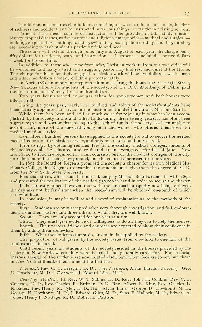 In addition, missionaries should know something of what to do, or not to do, in time of sickness and accident, and be instructed in various things not taught in existing schools. To meet these needs, courses of instruction will be provided in Bible study, mission history, tropical diseases, native customs and religions, emergencies — medical and surgical — building, carpentering, smithing, farming, swimming, boating, horse riding, cooking, nursing, etc., according to each student's particular field and need. The course will extend through June, July and August of each year, the charge being fifty dollars for residence, board and instruction—all expenses included — or five dollars a week for broken time. In addition to those who come from afar, Christian workers from our own cities will be welcomed, and many a tired and struggling pastor may find rest and quiet at the Home. The charge for those definitely engaged in mission work will be five dollars a week ; man and wife, nine dollars a week ; children proportionately. In April, 1885, an important step was taken in securing the house 118 East 45th Street, New York, as a home for students of the society, and Dr. B. C. Atterbury, of Pekin, paid the first three months' rent, three hundred dollars. Two years later a second house was taken for young women, and both houses were filled in 1887. During the years past, nearly one hundred and thirty of the society's students have been actually appointed to service in the mission field under the various Mission Boards. While there has been, and still is, much cause for rejoicing in what has been accom- plished by the society in this and other lands, during these twenty years, it has often been a great regret and sorrow that, owing to the lack of funds, the society has been unable to accept many more of the devoted young men and women who offered themselves for medical mission service. Over fifteen hundred persons have applied to this society for aid to secure the needed medical education for mission service, and only one-tenth could be received. Prior to 1891, by obtaining reduced fees at the existing medical colleges, students of the society could be educated and graduated at an average cost^for fees of $150. Now from S700 to ^820 are required for a full course at one of the medical colleges of the city, no reduction of fees being now granted, and the course is increased to four years. In 1892 the Board of Regents promised the society a charter for its own Medical Mis- rsionary College, the Regents to examine the students and give them the degree of M. D. from the New York State University. Financial stress, which was felt most keenly by Mission Boards, came in with 1893, and prevented the realization of the needed $50,000 in hand in order to secure the charter. It is earnestly hoped, however, that with the unusual prosperity now being enjoyed, the day may not be far distant when the needed sum will be obtained, one-tenth of which is now in hand. In conclusion, it may be well to add a word of explanation as to the methods of the :society. First. Students are only accepted after very thorough investigation and full endorse- ment from their pastors and three others to whom they are well known. Second. They are only accepted for one year at a time. Third. They must give evidence of willingness to do all they can to help themselves. Fourth. Their pastors, friends, and churches are expected to show their confidence in them by aiding them somewhat. Fifth. What the students cannot do, or obtain, is supplied by the society. The proportion of aid given by the society varies from one-third to one-half of the total expense incurred. Until recent years all students of the society resided in the houses provided by the ■society in New York, where they were boarded and generally cared for. For financial reasons, several of the students are now located elsewhere, where fees are lower, but those in New York still make their home at the Institute. President, Rev. C. C. Creegan, D. D.; Vice-President, Alvan Barrus; Secretary, Geo. D. Dowkontt, M. D.; Treasurer, J. Edward Giles, M. D. Board of Trustees: Rt. Rev. W. T. Sabine, D. D., Rev. John H. Conklin, Rev. C. C. ■Creegan, D. D., Rev. Charles R. Erdman, D. D., Rev. Albert B. King, Rev. Charles L. Rhoades, Rev. Henry M. Tyler, D. D., Hon. Alvan Barrus, George D. Dowkontt, M. D., George H. Dowkontt, M. D., J. Edward Giles, M. D., Silas F. Hallock, M. D., Edward A. Jones, Henry P. Nottage, M. D., Robert E. Pattison.