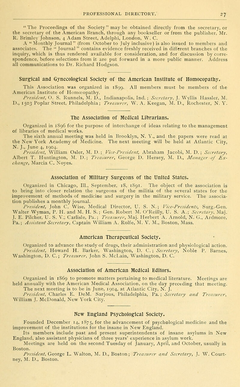 The Proceedings of the Society may be obtained directly from the secretary, or the secretary of the American Branch, through any bookseller or from the publisher, Mr. R. Brimley Johnson, 4 Adam Street, Adelphi, London, W. C. A  ^lonthly Journal (from October to July inclusive) is also issued to members and associates. The  Journal  contains evidence freshly received in different branches of the inquiry, which is thus rendered available for consideration, and for discussion by corre- spondence, before selections from it are put forward in a more public manner. Address all communications to Dr. Richard Hodgson. Sur§:ical and Gynecological Society of the American Institute of Homoeopathy. This Association was organized in 1899. All members must be members of the American Institute of Homoeopathy. President, O. S. Runnels, M. D., Indianapolis, Ind. ; Secretary, J. Wyllis Hassler, M. D., 1503 Poplar Street, Philadelphia; Treasurer, W. A. Keegan, M. D., Rochester, N. Y. The Association of Medical Librarians. Organized in 1896 for the purpose of interchange of ideas relating to the management of libraries of medical works. The sixth annual meeting was held in Brooklyn, N. Y., and the papers were read at the New York Academy of Medicine. The next meeting will be held at Atlantic City, N. J., June 4, 1904. President, William Osier, M. D.; Vice-President, Abraham Jacobi, M. D. ; Secretary, Albert T. Huntington, M. D.; Treasurer, George D. Hersey, M. D., Manager of Ex- change, Marcia C. Noyes. Association of Military Surgeons of the United States. Organized in Chicago, 111., September, 18, 1891. The object of the association is to bring into closer relation the surgeons of the militia of the several states for the improvement of methods of medicine and surgery in the military service. The associa- tion publishes a monthly journal. President, John C. Wise, Medical Director, U. S. N.; Vice-Presidents, Surg.-Gen. Walter Wyman, P. H. and M. H. S.; Gen. Robert M. O'Reilly, U. S. A.; Secretary, Maj. J. E. Pilcher, U. S. V., Carlisle, Pa.; Treasurer, Maj. Herbert A. Arnold, N. G., Ardmoi'e, Pa.; Assistant Secretary, Captain William A. Rolfe, M. V. M., Boston, Mass. American Therapeutical Society. Organized to advance the study of drugs, their administration and physiological action. President, Howard H. Barker, Washington, D. C.; Secretary, Noble P. Barnes^ Washington, D. C.; Treasurer, John S. McLain, W^ashington, D. C. Association of American Medical Editors. Organized in 1869 to promote matters pertaining to medical literature. Meetings are held annually with the American Medical Association, on the day prec-eding that meeting. The next meeting is to be in June, 1904, at Atlantic City, N. J. President, Charles E. DeM. Sarjous, Philadelphia, Pa. ; Secretary and Treasurer, William J. McDonald, New York City. New England Psychological Society. Founded December 14, 1875, for the advancement of psychological medicine and the improvement of the institutions for the insane in New England. Its members include past and present superintendents of insane asylums in New England, also assistant physicians of three years' experience in asylum work. Meetings are held on the second Tuesday of January, April, and October, usually in Boston. President, George L. Walton, M. D., Boston; Treasurer and Secretary, J. W. Court- ney, M. D., Boston.