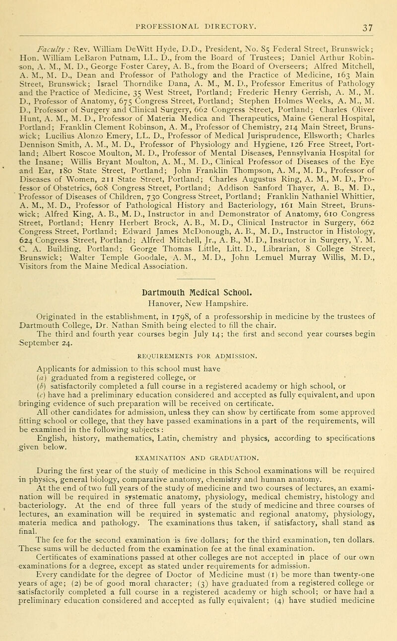 FaniUy: Rev. William DeWitt Hyde, D.D., President, No. 85 Federal Street, Brunswick; Hon. William LeBaron Putnam, LL. D., from the Board of Trustees; Daniel Arthur Robin- ■son, A. M., M. U., George Foster Carey, A. B., from the Board of Overseers; Alfred Mitchell, A. M., M. D., Dean and Professor of Pathology and the Practice of Medicine, 163 Main Street, Brunswick; Israel Thorndike Dana, A. M., M. D., Professor Emeritus of Pathology and the Practice of Medicine, 35 West Street, Portland; Frederic Henry Gerrish, A. M., M. D., Professor of Anatomy, 675 Congress Street, Portland; Stephen Holmes Weeks, A. M., M. D., Professor of Surgery and Clinical Surgery, 662 Congress Street, Portland; Charles Oliver Hunt, A. M., M. D., Professor of Materia Medica and Therapeutics, Maine General Hospital, Portland; Franklin Clement Robinson, A. M., Professor of Chemistry, 214 Main Street, Bruns- wick; Lucilius Alonzo Emery, LL. D., Professor of Medical Jurisprudence, Ellsworth; Charles Dennison Smith, A. M., M. D., Professor of Physiology and Hygiene, 126 Free Street, Port- land; xAlbert Roscoe Moulton, M. D., Professor of Mental Diseases, Pennsylvania Hospital for the Insane; Willis Bryant Moulton, A. M., M. D., Clinical Professor of Diseases of the Eye and Ear, 180 State Street, Portland; John Franklin Thompson, A. M., M. D., Professor of Diseases of Women, 211 State Street, Portland; Charles Augustus Ring, A. M., M. D., Pro- fessor of Obstetrics, 60S Congress Street, Portland; Addison Sanford Thayer, A. B., M. D., Professor of Diseases of Children, 730 Congress Street, Portland; Franklin Nathaniel Whittier, A. M., M. D., Professor of Pathological History and Bacteriology, 161 Main Street, Bruns- wick; Alfred King, A. B., M. D., Instructor in and Demonstrator of Anatomy, 610 Congress Street, Portland; Henry Herbert Brock, A. B., M. D., Clinical Instructor in Surgery, 662 Congress Street, Portland; Edward James McDonough, A. B., M. D., Instructor in Histology, 624 Congress Street, Portland; Alfred Mitchell, Jr., A. B., M. D., Instructor in Surgery, Y. M. •C. A. Building, Portland; George Thomas Little, Litt. D., Librarian, 8 College Street, Brunswick; Walter Temple Goodale, A.M., M. D., John Lemuel Murray Willis, M. D., Visitors from the Maine Medical Association. Dartmouth Medical School. Hanover, New Hampshire. Originated in the establishment, in 1798, of a professorship in medicine by the trustees of Dartmouth College, Dr. Nathan Smith being elected to fill the chair. The third and fourth year courses begin July 14; the first and second year courses begin ■September 24. REQUIREMENTS FOR ADMISSION. Applicants for admission to this school must have [a] graduated from a registered college, or {b) satisfactorily completed a full course in a registered academy or high school, or {c) have had a preliminary education considered and accepted as fully equivalent, and upon bringing evidence of such preparation will be received on certificate. All other candidates for admission, unless they can show by certificate from some approved fitting school or college, that they have passed examinations in a part of the requirements, will be examined in the following subjects: English, history, mathematics, Latin, chemistry and physics, according to specifications ^iven below. EXAMINATION AND GRADUATION. During the first year of the study of medicine in this School examinations will be required in physics, general biology, comparative anatomy, chemistry and human anatomy. At the end of two full years of the study of medicine and two courses of lectures, an exami- nation will be required in systematic anatomy, physiology, medical chemistry, histology and bacteriology. At the end of three full years of the study of medicine and three courses of lectures, an examination will be required in systematic and regional anatomy, physiology, materia medica and pathology. The examinations thus taken, if satisfactory, shall stand as final. The fee for the second examination is five dollars; for the third examination, ten dollars. These sums will be deducted from the examination fee at the final examination. Certificates of examinations passed at other colleges are not accepted in place of our own examinations for a degree, except as stated under requirements for admission. Every candidate for the degree of Doctor of Medicine must (i) be more than twenty-one years of age; (2) be of good moral character; (3) have graduated from a registered college or ■satisfactorily completed a full course in a registered academy or high school; or have had a preliminary education considered and accepted as fully equivalent; (4) have studied medicine