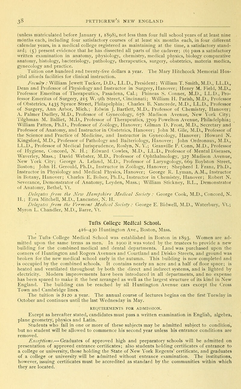 (unless matriculated before January i, 1898), not less than four full school years of at least nine months each, including four satisfactory courses of at least six months each, in four different calendar years, in a medical college registered as maintaining at the time, a satisfactory stand- ard; (5) present evidence that he has dissected all parts of the cadaver; (6) pass a satisfactory written examination in anatomy, physiology, chemistry, medical physics, biology comparative anatomy, histology, bacteriology, pathology, therapeutics, surgery, obstetrics, materia medica, gynecology and practice. Tuition one hundred and twenty-five dollars a year. The Mary Hitchcock Memorial Hos- pital affords facilities for clinical instruction. Faculty : William Jewett Tucker, D.D., LL.D., President; William T. Smith, M.D., LL.D., Dean and Professor of Physiology and Instructor in Surgery, Hanover; Henry M. Field, M.D., Professor Emeritus of Therapeutics, Pasadena, Cal.; Phineas S. Conner, M.D., LL.D., Pro- fessor Emeritus of Surgery, 215 W. 9th Street, Cincinnati; William H. Parish, M.D., Professor of Obstetrics, 1435 Spruce Street, Philapelphia; Charles B. Nancrede, M.D., LL.D., Professor of Surgery, Ann Arbor, Mich.; Edwin J. Bartlett, M.D., Professor of Chemistry, Hanover; A. Palmer Dudley, M.D., Professor of Gynecology, 678 Madison Avenue, New York City; Tilghman M. Balliet, M.D., Professor of Therapeutics, 3709 Powelton Avenue, Philadelphia; William Patten, Ph.D., Professor of Zoology, Hanover; Gilman D. Frost, M.D., Secretary and Professor of Anatomy, and Instructor in Obstetrics, Hanover; John M. Gile, M.D., Professor of the Science and Practice of Medicine, and Instructor in Gynecology, Hanover; Howard N. Kingsford, M.D., Professor of Pathology and Bacteriology, Hanover; John Ordronaux, M.D., LL.D., Professor of Medical Jurisprudence, Roslyn, N. Y.; Granville P. Conn, M.D., Professor of Hygiene, Concord, N. H.; Edward Cowles, M.D., LL.D., Professor of Mental Diseases, Waverley, Mass.; David Webster, M.D., Professor of Ophthalmology, 327 Madison Avenue, New York City; George A. Leland, M.D., Professor of Laryngology, 669 Boylston Street, Boston; John H. Gerould, Ph.D., Instructor in Zoology, Hanover; Shepherd I. Franz, Ph.D., Instructor in Physiology and Medical Physics, Hanover; George R. Lyman, A.M., Instructor in Botany, Hanover; Charles E. Bolser, Ph.D., Instructor in Chemistry, Hanover; Robert N. Severance, Demonstrator of Anatomy, Leyden, Mass.; William Stickney, B.L., Demonstrator of Anatomy, Bethel, Vt. Delegates frotn the New Hampshire Medical Society : George Cook, M.D., Concord, N. H.; Ezra Mitchell, M.D., Lancaster, N. H. Delegates frotn the Vermont Medical Society : George E. Bidwell, M.D., Waterbury, Vt.; Myron L. Chandler, M.D., Barre, Vt. Tufts College Medical SchooL 416-430 Huntington Ave., Boston, Mass. The TuftS' College Medical School was established in Boston in 1893. Women are ad- mitted upon the same terms as men. In 1900 it was voted by the trustees to provide a new building for the combined medical and dental departments. Land was purchased upon the corners of Huntington and Rogers Avenues and Courtland and Drisko Streets, and ground was broken for the new medical school early in the autumn. This building is now completed and is occupied by the combined schools. It contains nearly an acre and a half of floor space; is heated and ventilated throughout by both the direct and indirect systems, and is lighted by electricity. Modern improvements have been introduced in all departments, and no expense has been spared to make it the best arranged as well as the largest structure of its kind in New England. The building can be reached by all Huntington Avenue cars except the Cross Town and Cambridge lines. The tuition is 3120 a year. The annual course of lectures begins on the first Tuesday in October and continues until the last Wednesday in May. REQUIREMENTS FOR ADMISSION. Except as hereafter stated, candidates must pass a written examination in English, algebra, plane geometry, physics and Latin. Students who fail in one or more of these subjects may be admitted subject to condition, but no student will be allowed to commence his second year unless his entrance conditions are removed. Exceptions.— Graduates of approved high and preparatory schools will be admitted on presentation of approved entrance certificates; also students holding certificates of entrance to a college or university, those holding the State of New York Regents' certificate, and graduates of a college or university will be admitted without entrance examination. The institutions, however, issuing certificates must be accredited as standard by the communities within which they are located.