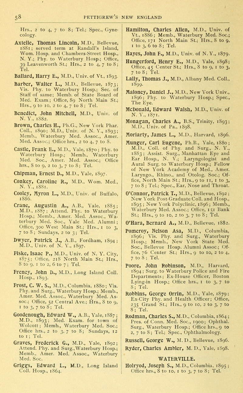 Hrs., 2 to 4, 7 to 8; Tel.; Spec, Gyne- cology. Axtelle, Thomas Lincoln, M.D., Bellevue, i88i; served term at Randall's Island, Worn. Hosp. and Chambers-Street Hosp., N. Y.; Phy. to Waterbury Hosp.; Office, 39 Leavenworth St.; Hrs., 2 to 4, 7 to 8; Tel. Ballard, Harry E., M.D., Univ. of Vt., 1893. Barber, Walter L., M.D., Bellevue, 1873; Vis. Phy. to Waterbury Hosp.; Sec. of Staff of same; Memb. of State Board of Med. Exam.; Office, 89 North Main St.; Hrs., 9 to 10, 2 to 4, 7 to 8 ; Tel. Benedict, John Mitchell, M.D., Univ. of N. Y., 1S82. Brown, Charles H., Ph.G., New York Phar. Coll., 1890; M.D., Univ. of N. Y., 1893; Memb., Waterbury Med. Assoc, Amer. Med. Assoc; Office hrs., 2 to 4, 7 to 8. Castle, Frank E., M.D., Yale, 1870; Phy. to Waterbury Hosp.; Memb., Waterbury Med. Soc, Amer. Med. Assoc; Office hrs., 8 to 9, 2 to 3, 7 to 8; Tel. Chipman, Ernest D., M.D., Yale, 1897. Conkey, Caroline R., M.D., Wom. Med., N. Y., 1881. Cooley, Myron L., M.D., Univ. of Buffalo, 1886. Crane, Aug'ustin A., A.B., Yale, 1885; M.D., 1S87; Attend. Phy. to Waterbury Hosp.; Memb., Amer. Med. Assoc, Wa- terbury Med. Soc, Yale Med. Alumni; Office, 300 West Main St.; Hrs., i to 3, 7 to 8 ; Sundays, 2 to 3; Tel. Bwyer, Patrick J., A.B., Fordham, 1894 ; M.D., Univ. of N. Y., 1897. FiSke, Isaac P., M.D., Univ. of N. Y. City, 1S75; Office, 218 North Main St.; Hrs., 8 to 9, I to 2, 6 to 7 ; Tel. Freney, John D., M.D., Long Island Coll. Hosp., 1893. Frost, C. W. S., M.D., Columbia, 1880; Vis. Phy. and Surg., Waterbury Hosp.; Memb., Amer. Med. Assoc, Waterbury Med. As- soc; Office, 52 Central Ave.; Hrs., 8 to 9, I to 3, 7 to 8; Tel. Goodenough, Edward W., A.B., Yale, 1887; M.D., 1893; ^^ed. Exam, for town of Wolcott; Memb., Waterbury Med. Soc; Office hrs., 2 to 3, 7 to 8; Sundays, 12 to I ; Tel. Graves, Frederick G., M.D., Yale, 1892; Attend. Phy. and Surg.,Waterbury Hosp.; Memb., Amer. Med. Assoc, Waterbury Med. Soc. Grig§:s, Edward L., M.D., Long Island Coll. Hosp., 1864. Hamilton, Charles Allen, M.D., Univ. of Vt., 1886; Memb., Waterbury Med. Soc; Office, 171 North Main St.; Hrs., 8 to 9, I to 3, 6 to 8 ; Tel. Hayes, John F., M.D., Univ. of N. Y., 1879. Hungerford, Henry E., M.D., Yale, 1898; Office, 45 Center St.; Hrs., 8 to 9, i to 3, 7 to 8; Tel. Lally, Thomas J., M.D., Albany Med. Coll., 1899. Maloney, Daniel J., M.D., New York Univ., 1896; Phy. to Waterbury Hosp.; Spec, The Eye. McDonald, Edward Walsh, M.D., Univ. of N. Y., 1871. Monagan, Charles A., B.S., Trinity, 1893; M.D., Univ. of Pa., 1898. Moriarty, James L., M.D., Harvard, 1896. Hunger, Carl Eugene, Ph.B., Yale, 1880; M.D., Coll. of Phy. and Surg., N. Y., 1883 ; Assist. Surg., Manhattan Eye and Ear Hosp., N. Y.; Laryngologist and Aural Surg, to Waterbury Hosp.; Fellow of New York Academy of Med., Amer. Laryngo., Rhino., and Otolog. Soc; Of- fice, North Main St.; Hrs., 9 to 11, i to 3, 7 to 8 ; Tel.; Spec, Ear, Nose and Throat. O'Connor, Patrick T., M.D., Bellevue, 1892 ; New York Post-Graduate Coll. and Hosp., 1895 ; New York Polyclinic, 1896; Memb., Waterbury Med. Assoc; Office, 151 Bank St.; Hrs., 9 to ID, 2 to 3, 7 to 8; Tel. O'Hara, Bernard A., M.D., Bellevue, 1882. Pomeroy, Nelson Asa, M.D., Columbia, 1896; Vis. Phy. and Surg., Waterbury Hosp.; Memb., New York State Med. Soc, Bellevue Hosp. Alumni Assoc; Of- fice, 76 Center St.; Hrs., 9 to 10, 2 to 4, 7 to 8 ; Tel. Poore, John Robinson, M.D., Harvard, 1894 ; Surg, to Waterbury Police and Fire Departments; Ex-House Officer, Boston Lying-in Hosp.; Office hrs., i to 3, 7 to 8; Tel. Robbins, George Orrin, M.D., Yale, 1S79; Ex-City Phy. and Health Officer; Office, 235 Grand St.; Hrs., 9 to 10, 2 to 3, 7 to 8; Tel. Rodman, Charles S., M.D., Columbia, 1S64 ; Pres. of Conn. Med. Soc, 1900; Ophthal. Surg., Waterbury Hosp.; Office hrs., 9 to 2, 7 to 8; Tel.; Spec, Ophthalmology. Russell, George W., M.D., Bellevue, 1896. Ryder, Charles Ambler, M. D., Yale, 1898. WATERVILLE. Holryod, Joseph S., M.D., Columbia, 189s; Office hrs., 8 to 10, i to 3, 7 to 8; Tel.