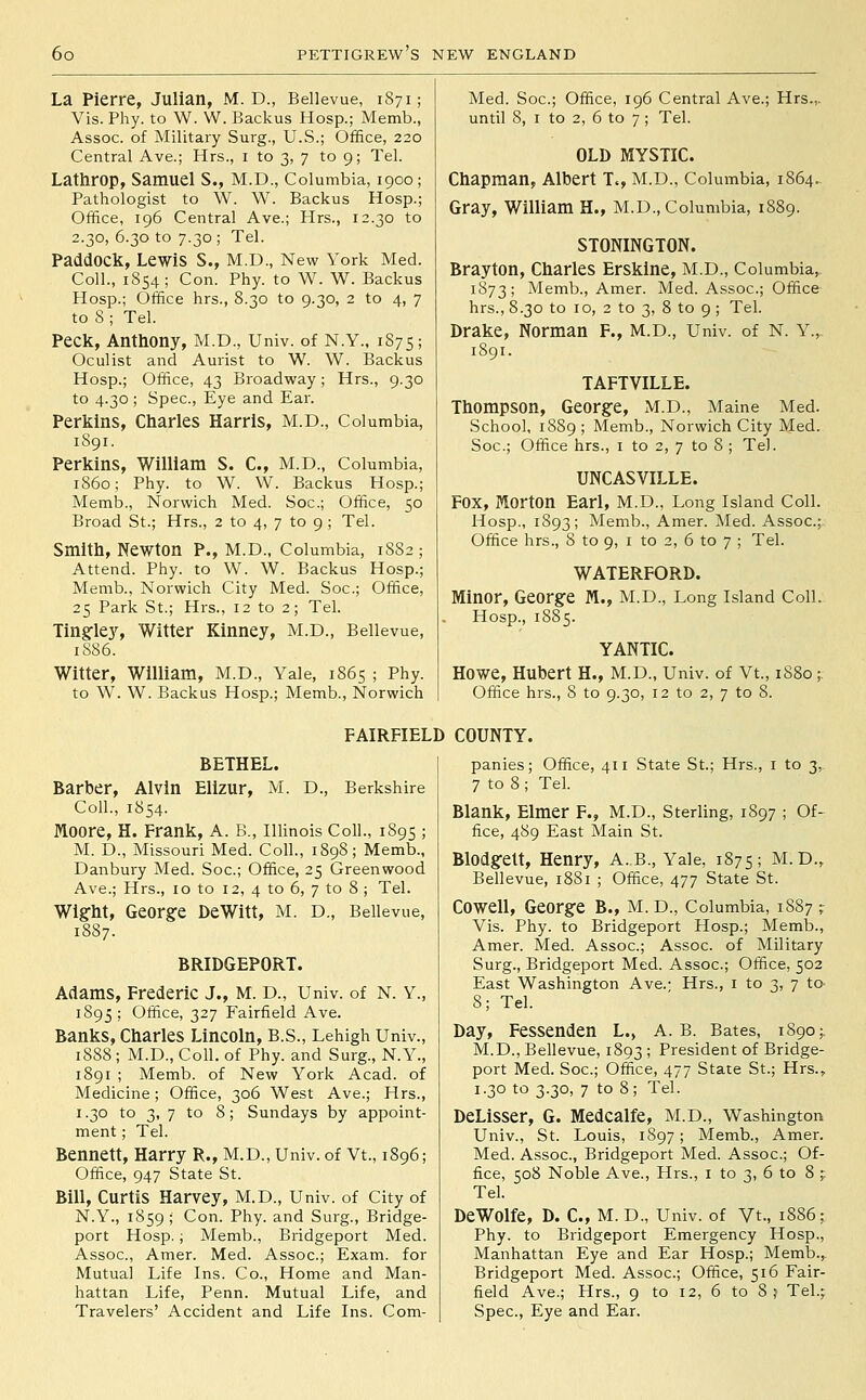 La Pierre, Julian, M. D., Bellevue, 1S71; Vis. Phy. to W. W. Backus Hosp.; Memb., Assoc, of Military Surg., U.S.; Office, 220 Central Ave.; Hrs., i to 3, 7 to 9; Tel. Lathrop, Samuel S., M.D., Columbia, 1900 ; Pathologist to W. W. Backus Hosp.; Office, 196 Central Ave.; Hrs., 12.30 to 2.30, 6.30 to 7.30 ; Tel. Paddock, Lewis S., M.D., New York Med. Coll., 1854; Con. Phy. to W. W. Backus Hosp.; Office hrs., 8.30 to 9.30, 2 to 4, 7 to 8 ; Tel. Peck, Anthony, M.D., Univ. of N.Y., 1S75 ; Oculist and Aurist to W. W. Backus Hosp.; Office, 43 Broadway; Hrs., 9.30 to 4.30 ; Spec, Eye and Ear. Perkins, Charles Harris, M.D., Columbia, 1891. Perkins, William S. C, M.D., Columbia, i860; Phy. to W. W. Backus Hosp.; Memb., Norwich Med. Soc; Office, 50 Broad St.; Hrs., 2 to 4, 7 to 9 ; Tel. Smith, Newton P., M.D., Columbia, 1882 ; Attend. Phy. to W. W. Backus Hosp.; Memb., Norwich City Med. Soc; Office, 25 Park St.; Hrs., 12 to 2; Tel. Tingflej^ Witter Kinney, M.D., Bellevue, 1886. Witter, William, M.D., Yale, 1865 ; Phy. to W. W. Backus Hosp.; Memb., Norwich Med. Soc; Office, 196 Central Ave.; Hrs.,. until 8, I to 2, 6 to 7; Tel. OLD MYSTIC. Chapman, Albert T., M.D., Columbia, 1864. Gray, William H., M.D., Columbia, 1889. STONINGTON. Brayton, Charles Erskine, M.D., Columbia, 1873; Memb., Amer. Med. Assoc; Office hrs., 8.30 to 10, 2 to 3, 8 to 9 ; Tel. Drake, Norman F., M.D., Univ. of N. Y., 1891. TAFTVILLE. Thompson, Georgfe, M.D., Maine Med. School, 1889 ; Memb., Norwich City Med. Soc; Office hrs., i to 2, 7 to 8 ; Tel. UNCASVILLE. Fox, Morton Earl, M.D., Long Island Coll. Hosp., 1893; Memb., Amer. Med. Assoc; Office hrs., 8 to 9, i to 2, 6 to 7 ; Tel. WATERFORD. Minor, George M., M.D., Long Island Coll. Hosp., 1S85. YANTIC. Howe, Hubert H., M.D., Univ. of Vt., 1S80 ; Office hrs., 8 to 9.30, 12 to 2, 7 to 8. FAIRFIELD COUNTY. BETHEL. Barber, Alvin Elizur, M. D., Berkshire Coll., 1854. Moore, H. Frank, A. B., Illinois Coll., 1895 ; M. D., Missouri Med. Coll., 1898 ; Memb., Danbury Med. Soc; Office, 25 Greenwood Ave.; Hrs., 10 to I2, 4 to 6, 7 to 8 ; Tel. Wig-ht, George DeWitt, M. D., Bellevue, 1887. BRIDGEPORT. Adams, Frederic J., M. D., Univ. of N. Y., 1895 ; Office, 327 Fairfield Ave. Banks, Charles Lincoln, B.S., Lehigh Univ., 1888 ; M.D., Coll. of Phy. and Surg., N.Y., 1891 ; Memb. of New York Acad, of Medicine; Office, 306 West Ave.; Hrs., 1.30 to 3, 7 to 8; Sundays by appoint- ment ; Tel. Bennett, Harry R., M.D., Univ. of Vt., 1896; Office, 947 State St. Bill, Curtis Harvey, M.D., Univ. of City of N.Y., 1859; Con. Phy. and Surg., Bridge- port Hosp.; Memb., Bridgeport Med. Assoc, Amer. Med. Assoc; Exam, for Mutual Life Ins. Co., Home and Man- hattan Life, Penn. Mutual Life, and Travelers' Accident and Life Ins. Com- panies; Office, 411 State St.; Hrs., i to 3, 7 to 8 ; Tel. Blank, Elmer F., M.D., Sterling, 1897 ; Of- fice, 489 East Main St. Blodgett, Henry, A..B., Yale, 1875; M.D., Bellevue, 1881 ; Office, 477 State St. Cowell, George B., M. D., Columbia, 1S87 ;: Vis. Phy. to Bridgeport Hosp.; Memb., Amer. Med. Assoc; Assoc of Military Surg., Bridgeport Med. Assoc; Office, 502 East Washington Ave.- Hrs., i to 3, 7 to- 8; Tel. Day, Fessenden L.> A. B. Bates, 1890;. M.D., Bellevue, 1893 ; President of Bridge- port Med. Soc; Office, 477 State St.; Hrs., 1.30 to 3.30, 7 to 8; Tel. DeLiSSer, G. Medcalfe, M.D., Washington Univ., St. Louis, 1897; Memb., Amer. Med. Assoc, Bridgeport Med. Assoc; Of- fice, 508 Noble Ave., Hrs., i to 3, 6 to 8 ;: Tel. DeWolfe, D. C, M. D., Univ. of Vt., 1886; Phy. to Bridgeport Emergency Hosp., Manhattan Eye and Ear Hosp.; Memb., Bridgeport Med. Assoc; Office, 516 Fair- field Ave.; Hrs., 9 to 12, 6 to 8 ? Tel.j Spec, Eye and Ear.