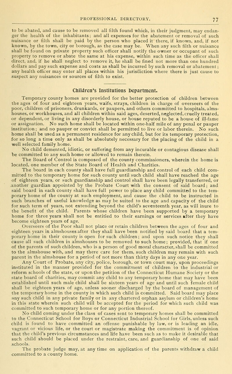 to be abated, and cause to be removed all filth found which, in their judgment, may endan- ger the health of the inhabitants; and all expenses for the abatement or removal of such nuisance or filth shall be paid by the person who placed it there, if known, and, if not known, by the town, city or borough, as the case may be. When any such filth or nuisance shall be found on private property such officer shall notify the owner or occupant of such property to remove or abate the same at his expense, within such time as the officer shall direct, and, if he shall neglect to remove it, he shall be fined not more than one hundred dollars and pay such expense and costs as shall be incurred by such removal or abatement; any health officer may enter all places within his jurisdiction where there is just cause to suspect any nuisances or sources of filth to exist. Children's Institutions Department. Temporary county homes are provided for the better protection of children between the ages of four and eighteen years, waifs, strays, children in charge of overseers of the poor, children of prisoners, drunkards, or paupers, and others committed to hospitals, alms- houses, or workhouses, and all children within said ages, deserted, neglected, cruelly treated, or dependent, or living in any disorderly house, or house reputed to be a house of ill-fame or assignation. No such home shall be located within one-half mile of any penal or pauper institution; and no pauper or convict shall be permitted to live or labor therein. No such home shall be used as a permanent residence for any child, but for its temporary protection, for so long a time only as shall be absolutely necessary for the placing of the child in a well selected family home. No child demented, idiotic, or suffering from any incurable or contagious disease shall be committed to any such home or allowed to remain therein. The Board of Control is composed of the county commissioners, wherein the home is located, one member of the State Board of Health and Charities. The board in each county shall have full guardianship and control of each child com- mitted to the temporary home for such county until such child shall have reached the age of eighteen years, or such guardianship and control shall have been legally transferred, or another guardian appointed by the Probate Court with the consent of said board; and said board in each county shall have full power to place any child committed to the tem- porary home of the county at such employment, and cause the child to be instructed in such branches of useful knowledge as may be suited to the age and capacity of the child for such term of years, not extending beyond the child's seventeenth year, as will inure to the benefit of the child. Parents whose children have been supported by a temporary home for three years shall not be entitled to their earnings or services after they have become eighteen years of age. Overseers of the Poor shall not place or retain children between the ages of four and eighteen years in almshouses after they shall have been notified by said board that a tem- porary home in their county is open for such children; and upon such notice they shall cause all such children in almshouses to be removed to such home; provided, that if one of the parents of such children, who is a person of good moral character, shall be committed to the almshouse with, and may there care for them, such children may remain with such ■parent in the almshouse for a period of not more than thirty days in any one year. Any Court of Probate, any city, police, borough, or town court may, upon proceedings instituted in the manner provided for the commitment of children to the industrial or reform schools of the state, or upon the petition of the Connecticut Humane Society or the state board of charities, may commit any child to any temporary home that may have been established until such male child shall be sbvteen years of age and until such female child shall be eighteen years of age, unless sooner discharged by the board of management of the temporary home in the county in which such child is committed. Said board may place any such child in any private family or in any chartered orphan asylum or children's home in this state wherein such child will be accepted for the period for which such child was committed to such temporary home or for any portion thereof. No child coming under the class of cases sent to temporary homes shall be committed to the Connecticut School for Boys or Connecticut Industrial School for Girls, unless such child is found to have committed an offense punishable by law, or is leading an idle, vagrant or vicious life, or the court or magistrate making the commitment is of opinion that the child's previous circumstances and life have been such as to make it desirable that such child should be placed under the restraint, care, and guardianship of one of said .schools. The probate judge may, at any time on application of the parents withdraw a child <;ommitted to a county home.