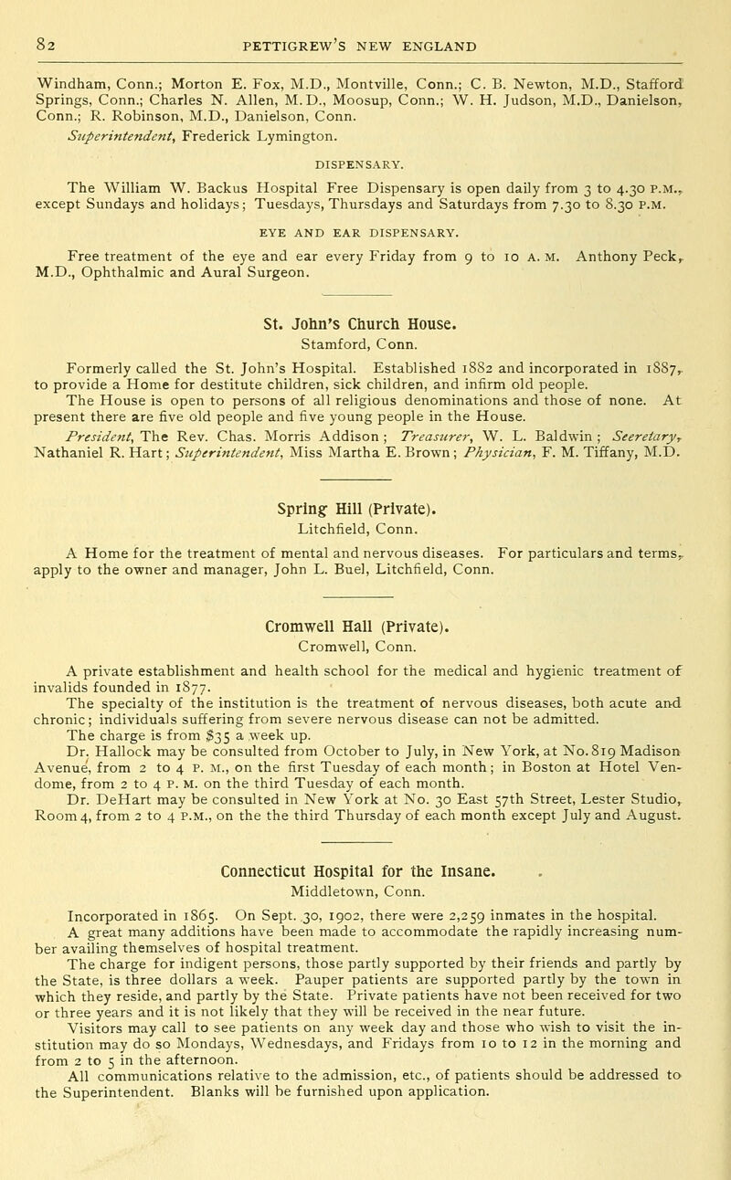 Windham, Conn.; Morton E. Fox, M.D., Montville, Conn.; C. B. Newton, M.D., Stafford Springs, Conn.; Charles N. Allen, M.D., Moosup, Conn.; W. H. Judson, M.D., Danielson, Conn.; R. Robinson, M.D., Danielson, Conn. Superintendent, Frederick Lymington. DISPENSARY. The William W. Backus Hospital Free Dispensary is open daily from 3 to 4.30 p.m., except Sundays and holidays; Tuesdays, Thursdays and Saturdays from 7.30 to 8.30 p.m. EYE AND EAR DISPENSARY. Free treatment of the eye and ear every Friday from 9 to 10 A. M. Anthony Peck^ M.D., Ophthalmic and Aural Surgeon. St. John's Church House. Stamford, Conn. Formerly called the St. John's Hospital. Established 1882 and incorporated in 1887,. to provide a Home for destitute children, sick children, and infirm old people. The House is open to persons of all religious denominations and those of none. At present there are five old people and five young people in the House. President,'Yh.^ Rev. Chas. Morris Addison; Treasurer, W. L. Baldwin; Seereiary, Nathaniel R. Hart; Superintendent, Miss Martha E. Brown; Physician, F. M. Tiffany, M.D. Spring- Hill (Private). Litchfield, Conn. A Home for the treatment of mental and nervous diseases. For particulars and terms. apply to the owner and manager, John L. Buel, Litchfield, Conn. Cromwell Hall (Private). Cromwell, Conn. A private establishment and health school for the medical and hygienic treatment of invalids founded in 1877. The specialty of the institution is the treatment of nervous diseases, both acute and chronic; individuals suffering from severe nervous disease can not be admitted. The charge is from ^35 a week up. Dr. Hallock may be consulted from October to July, in New York, at No. 819 Madison Avenue, from 2 to 4 P. m., on the first Tuesday of each month; in Boston at Hotel Ven- dome, from 2 to 4 p. m. on the third Tuesday of each month. Dr. DeHart may be consulted in New York at No. 30 East 57th Street, Lester Studio,^ Room 4, from 2 to 4 p.m., on the the third Thursday of each month except July and August. Connecticut Hospital for the Insane. Middletown, Conn. Incorporated in 1865. On Sept. 30, 1902, there were 2,259 inmates in the hospital. A great many additions have been made to accommodate the rapidly increasing num- ber availing themselves of hospital treatment. The charge for indigent persons, those partly supported by their friends and partly by the State, is three dollars a week. Pauper patients are supported partly by the town in which they reside, and partly by the State. Private patients have not been received for two or three years and it is not likely that they will be received in the near future. Visitors may call to see patients on any week day and those who wish to visit the in- stitution may do so Mondays, Wednesdays, and Fridays from 10 to 12 in the morning and from 2 to 5 in the afternoon. All communications relative to the admission, etc., of patients should be addressed to the Superintendent. Blanks will be furnished upon application.