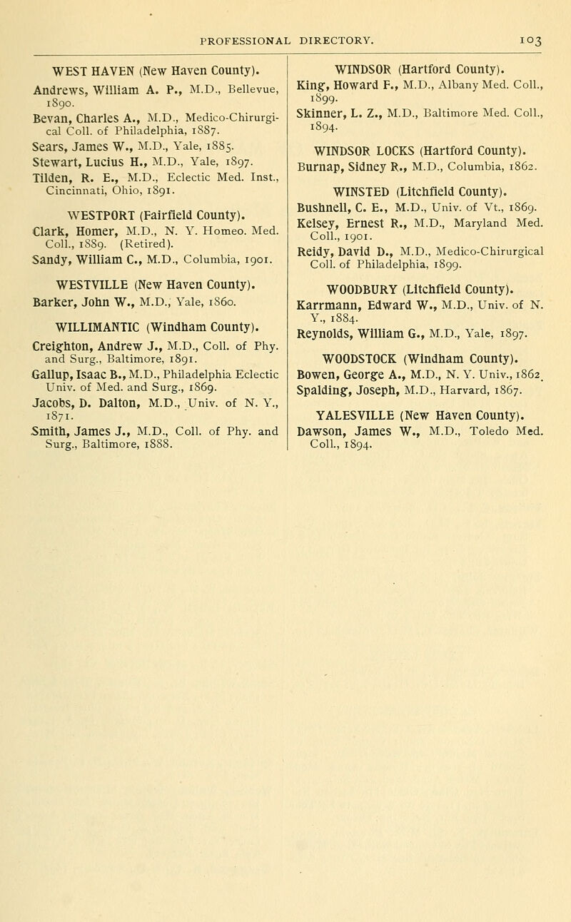 WEST HAVEN (New Haven County). Andrews, William A. P., M.D., Bellevue, 1890. Bevan, Charles A., M.D., Medico-Chirurgi- cal Coll. of Philadelphia, 1887. Sears, James W., M.D., Yale, 1885. Stewart, Lucius H., M.D., Yale, 1897. Tilden, R. E., M.D., Eclectic Med. Inst., Cincinnati, Ohio, 1891. ^VESTPORT (Fairfield County). Clark, Homer, M.D., N. Y. Homeo. Med. Coll., 18S9. (Retired). Sandy, William C, M.D., Columbia, 1901. WESTVILLE (New Haven County). Barker, John W., M.D., Yale, 1S60. WILLIMANTIC (Windham County). Creighton, Andrew J., M.D., Coll. of Phy. and Surg., Baltimore, 1891. Gallup, Isaac B., M.D., Philadelphia Eclectic Univ. of Med. and Surg., 1869. Jacobs, D. Dalton, M.D., Univ. of N. Y., 1871. Smith, James J., M.D., Coll. of Phy. and Surg., Baltimore, 1888. WINDSOR (Hartford County). King-, Howard F., M.D., Albany Med. Coll., 1899. Skinner, L. Z., M.D., Baltimore Med. Coll., 1894. WINDSOR LOCKS (Hartford County). Burnap, Sidney R., M.D., Columbia, 1862. WINSTED (Litchfield County). Bushnell, C. E., M.D., Univ. of Vt., 1869. Kelsey, Ernest R., M.D., Maryland Med. Coll., 1901. Reidy, David D., M.D., Medico-Chlrurgical Coll. of Philadelphia, 1899. WOODBURY (Litchfield County). Karrmann, Edward W., M.D., Univ. of N. Y., 1884. Reynolds, William G., M.D., Yale, 1897. WOODSTOCK (Windham County). Bowen, George A., M.D., N. Y. Univ., i862_ Spalding, Joseph, M.D., Harvard, 1867. YALESVILLE (New Haven County). Dawson, James W., M.D., Toledo Med. Coll., 1894.