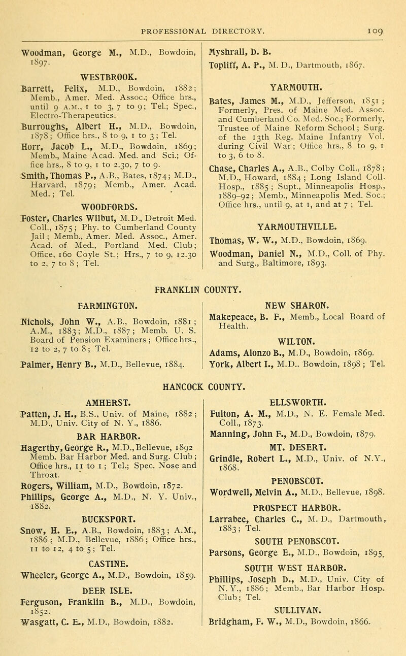 Woodman, George M., M.D., Bowdoin, 1897. WESTBROOK. Barrett, Felix, M.D., Bowdoin, 1S82; Memb., Amer. Med. Assoc; Office hrs., until 9 A.M., I to 3, 7 to 9; Tel.; Spec, Electro-Therapeutics. Burroughs, Albert H., M.D., Bowdoin, 1S7S ; Office hrs., 8 to 9, i to 3 ; Tel. Horr, Jacob L., M.D., Bowdoin, 1869; Memb., Maine Acad. Med. and Sci.; Of- fice hrs., 8 to 9, I to 2.30, 7 to 9. Smith, Thomas P., A.B., Bates, 1874; M.D., Harvard, 1879; Memb., Amer. Acad. Med.; Tel. WOODFORDS. TOSter, Charles Wilbut, M.D., Detroit Med. Coll., 1S75; Phy. to Cumberland County Jail; Memb., Amer. Med. Assoc, Amer. Acad, of Med., Portland Med. Club; Office, 160 Coyle St.; Hrs., 7 to 9, 12.30 to 2, 7 to 8 ; Tel. Myshrall, D. B. Topliff, A. P., M. D., Dartmouth, 1S67. YARMOUTH. Bates, James M., M.D., Jefferson, 1851 ; Formerly, Pres. of Maine Med. Assoc. and Cumberland Co. Med. See; Formerly, Trustee of Maine Reform School; Surg, of the 13th Reg. Maine Infantry Vol. during Civil War; Office hrs., 8 to 9, i to 3, 6 to 8. Chase, Charles A., A.B., Colby Coll., 1878 ; M.D., Howard, 1884; Long Island Coll. Hosp., 1885; Supt., Minneapolis Hosp., 1889-92; Memb., Minneapolis Med. Soc; Office hrs., until 9, at i, and at 7 ; Tel. YARMOUTHVILLE. Thomas, W. W., M.D., Bowdoin, 1869. Woodman, Daniel N., M.D., Coll. of Phy. and Surg., Baltimore, 1893. FRANKLIN COUNTY. FARMINGTON. T^iChOlS, John W., A.B., Bowdoin, 1881 ; A.M., 1883; M.D., 1887; Memb. U. S. Board of Pension E.xaminers ; Office hrs., 12 to 2, 7 to 8; Tel. Palmer, Henry B., M.D., Beilevue, 1884. NEW SHARON. Makepeace, B. F., Memb., Local Board of Health. WILTON. Adams, Alonzo B., M.D., Bowdoin, 1869. York, Albert I., M.D.. Bowdoin, 1898 ; Tel. HANCOCK COUNTY. AMHERST. Patten, J. H., B.S., Univ. of Maine, 1882 ; M.D., Univ. City of N. Y., 1886. BAR HARBOR. Hagerthy, George R., M.D.,Beilevue, 1892 Memb. Bar Harbor Med. and Surg. Club ; Office hrs., 11 to i ; Tel.; Spec. Nose and Throat. Rogers, William, M.D., Bowdoin, 1872. Phillips, George A., M.D., N. Y. Univ., IS82. BUCKSPORT. Snow, H. E., A.B., Bowdoin, 1883 ; A.M., 1886:; M.D., Beilevue, 1886; Office hrs., II to 12, 4 to 5; Tel. CASTINE. Wheeler, George A., M.D., Bowdoin, 1859. DEER ISLE. Ferguson, Franklin B., M.D., Bowdoin, 1852. ELLSWORTH. Fulton, A. M., M.D., N. E. Female Med. Coll., 1873. Manning, John F., M.D., Bowdoin, 1879. MT. DESERT. Grindle, Robert L., M.D., Univ. of N.Y., 1868. PENOBSCOT. Wordwell, Melvin A., M.D., Beilevue, 1898. PROSPECT HARBOR. Larrabee, Charles C, M. D., Dartmouth, 1883; Tel. SOUTH PENOBSCOT. Parsons, George E., M.D., Bowdoin, i895_ SOUTH WEST HARBOR. Phillips, Joseph D., M.D., Univ. City of N. Y., 1886; Memb., Bar Harbor Hosp. Club; Tel. SULLIVAN.