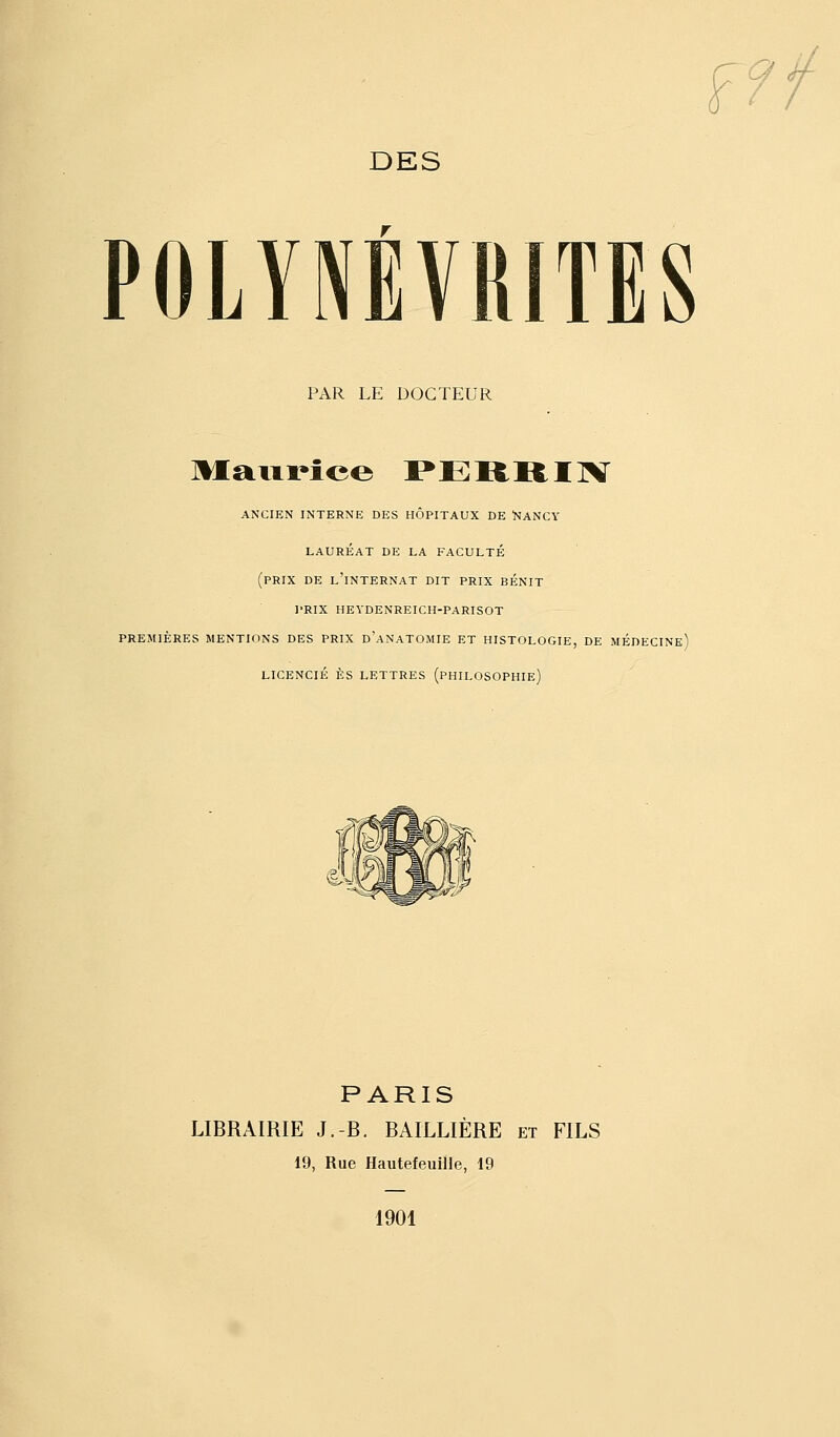 a DES POLYNÉVRITES PAR LE DOCTEUR ANCIEN INTERNE DES HÔPITAUX DE 'NANCY LAURÉAT DE LA FACULTÉ (prix DE l'internat DIT PRIX BÉNIT PRIX HEYDENREICH-PARISOT PREMIÈRES MENTIONS DES PRIX d'aNATOMIE ET HISTOLOGIE, DE MÉDECINe) LICENCIÉ ES LETTRES (pHILOSOPHIe) PARIS LIBRAIRIE J.-B. BAILLIÈRE et FILS 19, Rue Hautefeuille, 19 1901