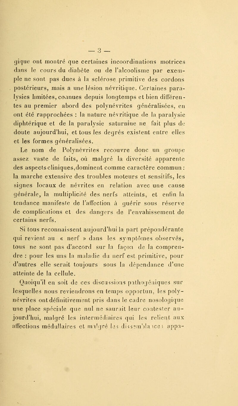 gique ont montré que certaines incoordinations motrices dans le cours du diabète ou de l'alcoolisme par exem- ple ne sont pas dues à la sclérose primitive des cordons postérieurs, mais a une lésion névritique. Cerlaines para- lysies limitées, coiinues depuis longtemps et bien différen- tes au premier abord des polynévrites généralisées, en ont été rapprochées : la nature névritique de la paralysie diphtérique et de la paralysie saturnine ne fait plus de doute aujourd'hui, et tous les degrés existent entre elles et les formes généralisées. Le nom de Polynévrites recouvre donc un groupe assez vaste de faits, où malgré la diversité apparente des aspects cliniques,dominent comme caractère commun: la marche extensive des troubles moteurs et sensilifs, les signes locaux de névrites en relation avec une cause générale, la multiplicité des nerfs atteints, et enfin la tendance manifeste de l'affection à guérir sous réserve de complications et des dangers de l'envahissement de certains nerfs. Si tous reconnaissent aujourd'hui la part prépondérante qui revient au « nerf » dans les symptômes observés, tous ne sont pas d'accord sur la façon de la compren- dre : pour les uns la maladie du nerf est primitive, pour d'autres elle serait toujours sous la dépendance d'une atteinte de la cellule. Quoiqu'il en soit de ces discussions pithogéiiiques sur lesquelles nous reviendrons en temps opportun, les poly- névrites ont définitivement pris dans le cadre nosologique une place spéciale que nul ne saurait leur contester au- jourd'hui, malgré les intermédiaires qui les relient aux affections médullaires et tnilgré Ls diis?in')!a ice ; appa-