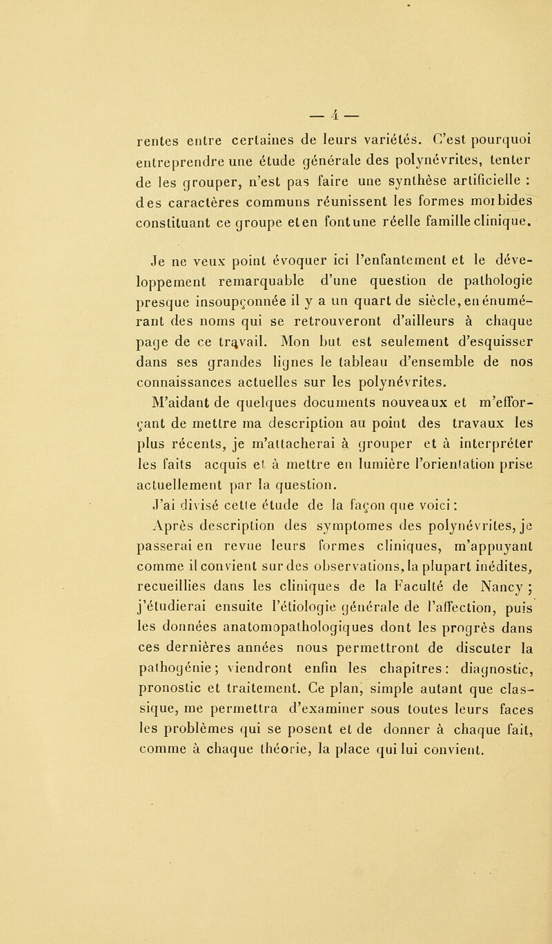 rentes entre certaines de leurs variétés. C'est pourquoi entreprendre une étude générale des polynévrites, tenter de les grouper, n'est pas faire une synthèse artificielle : des caractères communs réunissent les formes moi bides constituant ce groupe eten fontune réelle famille clinique. Je ne veux point évoquer ici l'enfantement et le déve- loppement remarquable d'une question de pathologie presque insoupçonnée il y a un quart de siècle, enénumé- rant des noms qui se retrouveront d'ailleurs à chaque page de ce travail. Mon but est seulement d'esquisser dans ses grandes lignes le tableau d'ensemble de nos connaissances actuelles sur les polynévrites. M'aidant de quelques documents nouveaux et m'effor- çant de mettre ma description au point des travaux les plus récents, je m'attacherai à grouper et à interpréter les faits acquis el à mettre en lumière l'orientation prise actuellement par la question. J'ai divisé celle étude de la façon que voici: Après description des symptômes des polynévrites, je passerai en revue leurs formes cliniques, m'appuyanl comme il convient sur des observations, la plupart inédites, recueillies dans les cliniques de la Faculté de Nancy ; j'étudierai ensuite l'étiologie générale de l'affeclion, puis les données anatomopathologiques dont les progrès dans ces dernières années nous permettront de discuter la pathogénie; viendront enfin les chapitres: diagnostic, pronostic et traitement. Ce plan, simple autant que clas- sique, me permettra d'examiner sous toutes leurs faces les problèmes qui se posent et de donner à chaque fait, comme à chaque théorie, la place qui lui convient.