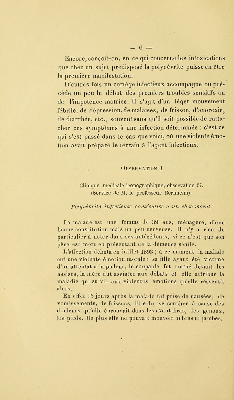 Encore, conçoit-on, en ce qui concerne les intoxications que chez un sujet prédisposé la polynévrite puisse en être la première manifestation. D'autres fois un cortège infectieux accompagne ou pré- cède un peu le début des premiers troubles sensitifs ou de l'impotence motrice. Il s'agit d'un léger mouvement fébrile, de dépression, de malaises, de frisson, d'anorexie, de diarrhée, etc., souvent sans qu'il soit possible de ratta- cher ces symptômes à une infection déterminée : c'est ce qui s'est passé dans le cas que voici, où une violente émo- tion avait préparé le terrain à l'agent infectieux. Observation I Clinique médicale iconographique, obsei^vation 27. (Service de M. le professeur Bernheim). Polynévrite infectieuse consécutive à un choc moral. La malade est une femme de 39 ans, ménagère, d'une bonne constitution mais un peu nerveuse. Il n'y a rien de particulier à noter dans ses antécédents, si ce n'est que son père est mort en présentant de la démence sénlle. L'affection débuta en juillet 1893 ; à ce moment la malade eut une violente émotion morale : sa fille ayant été victime d'un attentat à la pudeur, le coupabls fut traîné devant les assises, la mère dut assister aux débats et elle attribue la maladie qui suivit aux violentes émotions qu'elle ressentit alors. En effet 15 jours après la malade fut prise de nausées, de vomissements, de frissons. Elle dut se coucher à cause des douleurs qu'elle éprouvait dans les avant-bras, les genoux, les pieds. De plus elle ne pouvait mouvoir ni bras ni jambes.