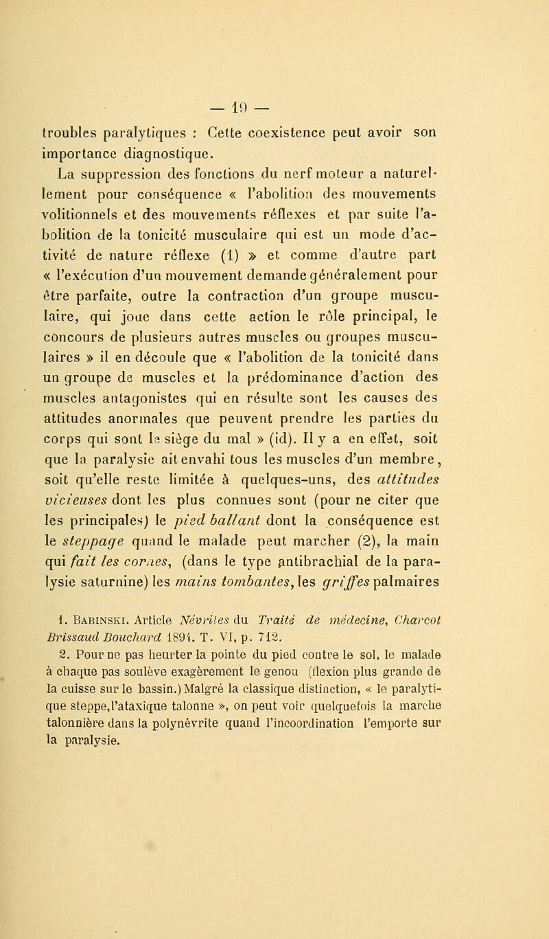 troubles paralytiques : Cette coexistence peut avoir son importance diagnostique. La suppression des fonctions du nerf moteur a naturel- lement pour conséquence « l'abolition des mouvements volitionnels et des mouvements réflexes et par suite l'a- bolition de la tonicité musculaire qui est un mode d'ac- tivité de nature réflexe (1) » et comme d'autre part « l'exécution d'un mouvement demande généralement pour être parfaite, outre la contraction d'un groupe muscu- laire, qui joue dans cette action le rôle principal, le concours de plusieurs autres muscles ou groupes muscu- laires » il en découle que « l'abolition de la tonicité dans un groupe de muscles et la prédominance d'action des muscles antagonistes qui en résulte sont les causes des attitudes anormales que peuvent prendre les parties du corps qui sont la siège du mal » (id). Il y a en effet, soit que la paralysie ait envahi tous les muscles d'un membre, soit qu'elle reste limitée à quelques-uns, des attitudes vicieuses dont les plus connues sont (pour ne citer que les principales) le pied ballant dont la conséquence est le steppage quand le malade peut marcher (2), la main qui fait les cornes^ (dans le type ^ntibrachial de la para- lysie saturnine) les mains tombantes, \es griffes ^oXviiQ.xves 1. Babinski. Article Névrites du Traité de médecine, Charcot Brissaud Bouchard 1894. T. VI, p. 712. 2. Pour ne pas heurter la pointe du pied contre le sol, le malade à chaque pas soulève exagérément le genou (flexion plus grande de la cuisse sur le bassin.) Malgré la classique distinction, « le paralyti- que steppe.rataxique talonne », on peut voir quelquefois la marche talonnière dans la polynévrite quand l'incoordination l'emporte sur la paralysie.