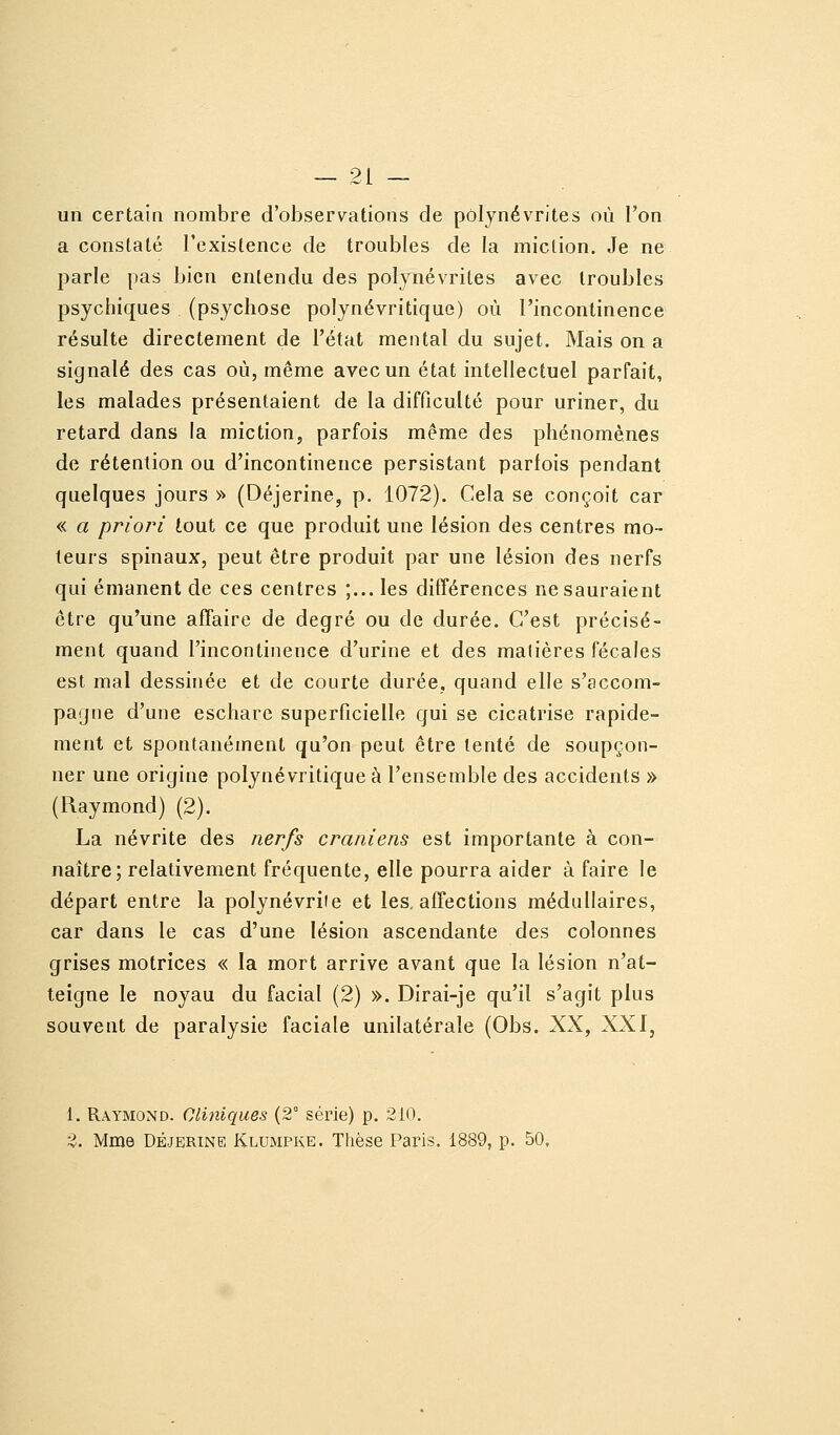 un certain nombre d'observations de polynévrites où l'on a constaté rexistence de troubles de la miction. Je ne parle pas bien entendu des polynévrites avec troubles psychiques (psychose polynévritiquc) où l'incontinence résulte directement de l'état mental du sujet. Mais on a signalé des cas où, même avec un état intellectuel parfait, les malades présentaient de la difficulté pour uriner, du retard dans la miction, parfois même des phénomènes de rétention ou d'incontinence persistant parfois pendant quelques jours » (Déjerine, p. 1072). Cela se conçoit car « a priori tout ce que produit une lésion des centres mo- teurs spinaux, peut être produit par une lésion des nerfs qui émanent de ces centres ;... les différences ne sauraient être qu'une affaire de degré ou de durée. C'est précisé- ment quand l'incontinence d'urine et des malières fécales est mal dessinée et de courte durée, quand elle s'accom- pagne d'une eschare superficielle qui se cicatrise rapide- ment et spontanément qu'on peut être tenté de soupçon- ner une origine polynévritiquc à l'ensemble des accidents » (Raymond) (2). La névrite des nerfs crâniens est importante à con- naître; relativement fréquente, elle pourra aider à faire le départ entre la polynévrite et les. affections médullaires, car dans le cas d'une lésion ascendante des colonnes grises motrices « la mort arrive avant que la lésion n'at- teigne le noyau du facial (2) ». Dirai-je qu'il s'agit plus souvent de paralysie faciale unilatérale (Obs. XX, XXI, 1. Raymond. Cliniques (2° série) p. 210. 2. Mme DÉJERINE Klumpke. Thèse Paris. 1889, p. 50,