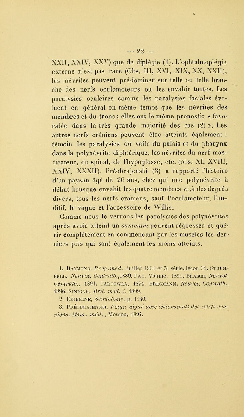 XXII, XXIV, XXV) que de diplégie (1). L'ophlalmoplégie externe n'est pas rare (Obs. III, XVI, XIX, XX, XXII), les névrites peuvent prédominer sur telle ou telle bran- che des nerfs oculomoteurs ou les envahir toutes. Les paralysies oculaires comme les paralysies faciales évo- luent en général en même temps que les névrites des membres et du tronc ; elles ont le même pronostic « favo- rable dans la très grande majorité des cas (2) ». Les autres nerfs crâniens peuvent être atteints également : témoin les paralysies du voile du palais et du pharynx dans la polynévrite diphtérique, les névrites du nerf mas- ticateur, du spinal, de l'hypoglosse, etc. (obs. XI, XVill, XXIV, XXXII). Préobrajenski (3) a rapporté l'histoire d'un paysan âgé de 26 ans, chez qui une polynévrite à début brusque envahit les quatre membres et,à desdegrés divers, tous les nerfs crâniens, sauf l'oculomoteur, l'au- ditif, le vague et l'accessoire de Willis. Comme nous le verrons les paralysies des polynévrites après avoir atteint un 5Mm/?2M/?2 peuvent régresser et gué- rir complètement en commençant par les muscles les der- niers pris qui sont également les moins atteints. 1. Raymond. Prog.niéd., iuillet 1901 et 5= série, leçon 31. Strum- PELL. Neurol. Ce«/ra/&.,1889. Pal, Vienne, 1891. Brasgh, iVei/ro^. Centralb., 1891. Targowla, 1894. Bregmann, Neurol. Centrall)., 1896. SiNiGAR, Bril. méd. j. 1899. 2. DËJERINE, Sémiologie, p. 1140. 3. Préobrajenski. Polyn. aiguë avec lésiojismuU.des nerfs crâ- niens. Mém. méd., Moscou, 1894.
