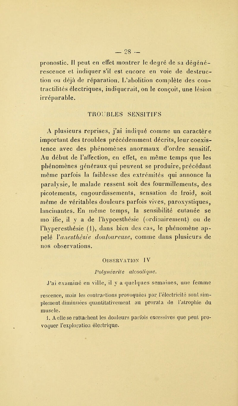 pronostic. Il peut en effet montrer le degré de sa dégéné- rescence et indiquer s'il est encore en voie de destruc- tion ou déjà de réparation. L'abolition complète des con- tractilités électriques, indiquerait, on le conçoit, une lésion irréparable. TROUBLES SElNSITlFS A plusieurs reprises, j'ai indiqué comme un caractère important des troubles précédemment décrits, leur coexis- tence avec des phénomènes anormaux d'ordre sensitiL Au début de l'affection, en effet, en même temps que les phénomènes généraux qui peuvent se produire, précédant même parfois la faiblesse des extrémités qui annonce la paralysie, le malade ressent soit des fourmillements, des picotements, engourdissements, sensation de iroid, soit même de véritables douleurs parfois vives, paroxystiques, lancinantes. En même temps, la sensibilité cutanée se mo ifie, il y a de Fhypoesthésie (ordinairement) ou de l'hyperesthésie (1), dans bien des cas, le phénomène ap- pelé Vanesthèsie douloureuse^ comme dans plusieurs de nos observations. Observation IV Polynévrite alcoolique. J'ai examiné en ville, il Y a quelques semaines, une femme rescence, mais les contractions provoquées par l'électricité sontsim- plemeat diminuées quantitativement au prorata de l'atrophie du muscle. 1. A elle se rattachent les douleurs paiHbis excessives que peut pro- voquer l'exploration électrique.