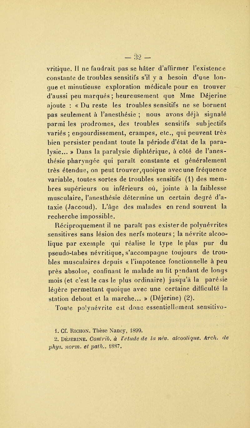 -32- vritique. Il ne faudrait pas se hâter d'affirmer l'existence constante de troubles sensitifs s'il y a besoin d'uae lon- gue et minutieuse exploration médicale pour en trouver d'aussi peu marqués ; heureusement que Mme Déjerine ajoute : « Du reste les troubles sensitifs ne se bornent pas seulement à l'anesthésie ; nous avons déjà signalé parmi les prodromes, des troubles sensitifs subjectifs variés ; engourdissement, crampes, etc., qui peuvent très bien persister pendant toute la période d'état de la para- lysie... » Dans la paralysie diphtérique, à côté de l'anes- thésie pharyngée qui paraît constante et généralement très étendue, on peut trouver,quoique avec une fréquence variable, toutes sortes de troubles sensitifs (1) des mem- bres supérieurs ou inférieurs où, jointe à la faiblesse musculaire, l'anesthésie détermine un certain degré d'a- taxie (Jaccoud). L'âge des malades en rend souvent la recherche impossible. Réciproquement il ne paraît pas exister de polynévrites sensitives sans lésion des nerfs moteurs ; la névrite alcoo- lique par exemple qui réalise le type le plus pur du pseudo-tabes névritique, s'accompagne toujours de trou- bles musculaires depuis « l'impotence fonctionnelle à peu près absolue, confinant le malade au lit pendant de longs mois (et c'est le cas le plus ordinaire) jusqu'à la parésie légère permettant quoique avec une certaine difficulté la station debout et la marche... » (Déjerine) (2). Toute polynévrite est donc essentiellement sensitivo- d. Cf. RiGHON. Thèse Nancy, 1899. 2. DÉJERINE. Con/rzô. à Vétude de la név. alcoolique. Arch. de phys. norm. et palh., 1887.