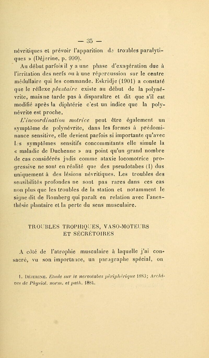 névritiques et prévoir l'apparition dd troubles paralyti- ques » (Déjerine, p. 999). Au début parfois il y a une phase d'exagération due à l'irritation des nerfs ou à une répircussion sur le centre médullaire qui les commande. Eskridje (1901) a constaté que le réflexe plantaire existe au début de la polyné- vrite, mais ne tarde pas à disparaître et dit que s'il est modifié après la diphtérie c'est un indice que la poly- névrite est proche. L'incoordination motrice peut être également un symptôme de polynévrite, dans les formes à prédomi- nance sensitive, elle devient parfois si importante qu'avec 1,-S symptômes sensitifs concommitants elle simule la « maladie de Duchenne » au point qu'un grand nombre de cas considérés jadis comme ataxie locomotrice pro- gressive ne sont en réalité que des pseudotabes (l) dus uniquement à des lésions névritiques. Les troubles des sensibilités profondes ne sont pas rares dans ces cas non plus que les troubles de la station et notamment le signe dit de Piomberg qui paraît en relation avec l'anes- thésie plantaire et la perte du sens musculaire. TROUBLES TROPHIQUES, VASO-MOTEURS ET SÉGRÉTOIRES A côté de l'atrophie musculaire à laquelle j'ai con- sacré, vu son importance, un paragraphe spécial, on 1. Déjerine. Elude sur le nervotahes périphérique 1883; Archi- ves de Physiol. norm, et pal/t, 1884*