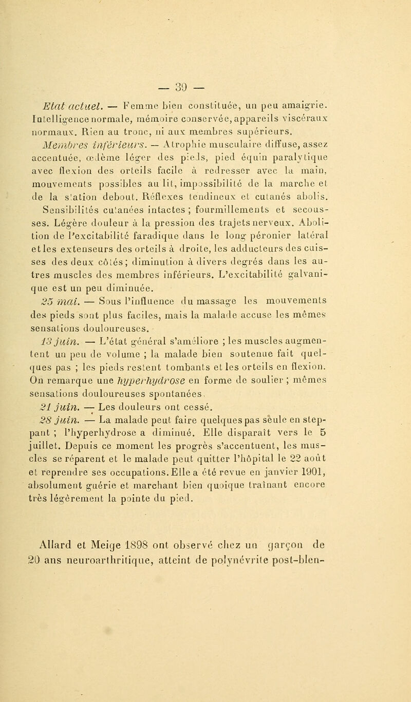 Etat actuel. — Femme bien constituée, un peu amaigrie. lûLelligencenormale, mémoire conservée, appareils viscéraux normaux'. Rien au tronc, ni aux membres supérieurs. Membres inférieurs. — Atrophie musculaire diffuse, assez accentuée, œdème léger des pleJs, pied équin paralytique avec flexion des orteils facile à redresser avec la main, mouvements possibles au lit, impossibilité de la marche et de la station debout. Réflexes tendineux et cutanés abolis. Sensibilités cutanées intactes ; fourmillements et secous- ses. Légère douleur à la pression des trajets nerveux. Aboli- tion de l'excitabilité faradique dans le long- péronier latéral elles extenseurs des orteils à droite, les adducteurs des cuis- ses des deux côtés; diminution à divers degrés dans les au- tres muscles des membres inférieurs. L'excitabilité galvani- que est un peu diminuée. 25 mai. — Sous l'influence du massage les mouvements des pieds sont plus faciles, mais la malade accuse les mêmes sensations douloureuses. 13 juin. — L'état g-énéral s'améliore ; les muscles augmen- tent un peu de volume ; la malade bien soutenue fait quel- ques pas ; les pieds restent tombants et les orteils en flexion. On remarque une liyperliydrose en forme de soulier ; mêmes sensations douloureuses spontanées, 21 juin. — Les douleurs ont cessé. 28 juin. — La malade peut faire quelques pas seule en stop- pant ; l'hyperhydrose a diminué. Elle disparaît vers le 5 juillet. Depuis ce moment les prog-rès s'accentuent, les mus- cles se réparent et le malade peut quitter l'hôpital le 22 août et reprendre ses occupations. Elle a été revue en janvier 1901, absolument g-uérie et marchant bien quoique traînant encore très légèrement la pointe du pied. Allard et Meige 1898 ont observé chez un garçon de 20 ans neuroarihritique, atteint de polynévrite post-bien-