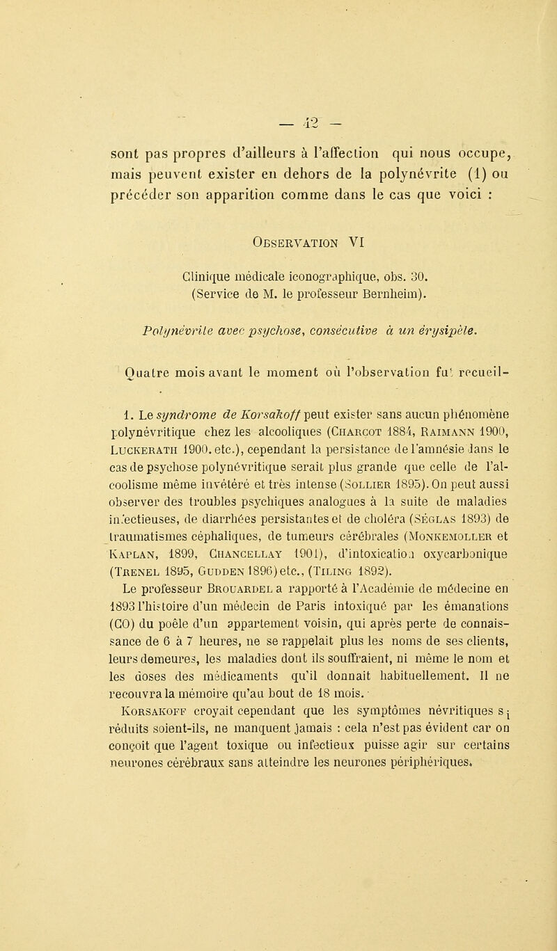 sont pas propres d'ailleurs à l'afleclioa qui nous occupe, mais peuvent exister en dehors de la polynévrite (1) ou précéder son apparition comme dans le cas que voici : Observation VI Clinique médicale iconograpliique, obs. 30. (Service de M. le professeur Bernlieim). Polyyiévrile avec psychose, consécutive à un érysipèle. Quatre mois avant le moment où l'observation fu*, rccueil- 1. Le syndrome de Korsakoff ^^eut exister sans aucun phénomène polynévritique chez les alcooliques (Charcot 1884, Raimann 1900, LucKERATH 1900. etc), cependant la persistance de l'amnésie Jans le cas de psychose polynôvritique serait plus grande que celle de l'al- coolisme même iavétéré et très intense (Sollier 1895). On peut aussi ohserver des troubles psychiques analogues à la suite de maladies infectieuses, de diarrhées persistantes et de choléra (Sêglas 1893) de traumatismes céphaliques, de tumeurs cérébrales (Monkemoller et Kaplan, 1899, Gi-iANGELLAY 1901), d'intoxicatio.i oxycarbonique (Trenel 18a5, GUDDEN 1896)etc., (TiLiNG 1892). Le professeur Brouardel a rapporté à l'Académie de médecine en 1893 l'hiîtoire d'un médecin de Paris intoxiqué par les émanations (GO) du poêle d'un appartement voisin, qui après perte de connais- sance de 6 à 7 heures, ne se rappelait plus les noms de ses clients, leurs demeures, les maladies dont ils soulïraient, ni même le nom et les doses des médicaments qu'il donnait habituellement. 11 ne recouvra la mémoire qu'au bout de 18 mois. ■ KoRSAKOFF croyait cependant que les symptômes névritiques s ^ réduits soient-ils, ne manquent jamais : cela n'est pas évident car on conçoit que l'agent toxique ou infectieux puisse agir sur certains neurones cérébraux sans atteindre les neurones périphériques»