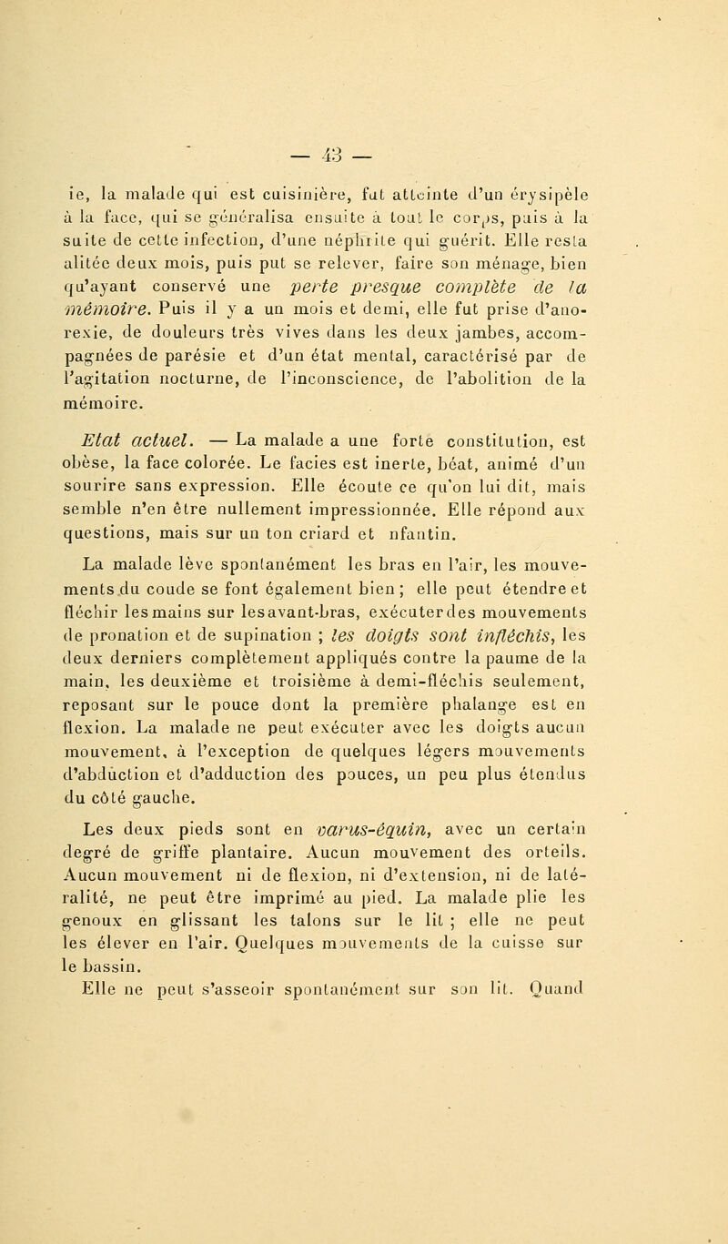 ie, la malade qui est cuisinière, fut atLcinte d'un érysipèle à la face, qui se généralisa ensuite à tout le cor^>s, puis à la suite de cette infection, d'une néphrite qui guérit. Elle resla alitée deux mois, puis put se relever, faire son ménage, bien qu'ayant conservé une perte presque complète de la mémoire. Puis il y a un mois et demi, elle fut prise d'ano- rexie, de douleurs très vives dans les deux jambes, accom- pagnées de parésie et d'un état mental, caractérisé par de Tagitation nocturne, de l'inconscience, de l'abolition de la mémoire. Etat actuel. — La malade a une forte constitution, est obèse, la face colorée. Le faciès est inerte, béat, animé d'un sourire sans expression. Elle écoute ce qu'on lui dit, mais semble n'en être nullement impressionnée. Elle répiond aux questions, mais sur un ton criard et nfantin. La malade lève spontanément les bras en l'air, les mouve- ments du coude se font également bien; elle peut étendre et fléchir les mains sur lesavant-bras, exécuterdes mouvements de pronation et de supination ; les doigts sont infléchis^ les deux derniers complètement appliqués contre la paume de la main, les deuxième et troisième à demi-fléchis seulement, reposant sur le pouce dont la première phalange est en flexion. La malade ne peut exécuter avec les doigts aucun mouvement, à l'exception de quelques légers mouvements d'abduction et d'adduction des pouces, un peu plus étendus du côté gauche. Les deux pieds sont en varus-êçiuin, avec un certain degré de grifl^e plantaire. Aucun mouvement des orteils. Aucun mouvement ni de flexion, ni d'extension, ni de laté- ralité, ne peut être imprimé au pied. La malade plie les genoux en glissant les talons sur le lit ; elle ne peut les élever en l'air. Quelques mDuvements de la cuisse sur le bassin. Elle ne peut s'asseoir spontanément sur son lit. Quand