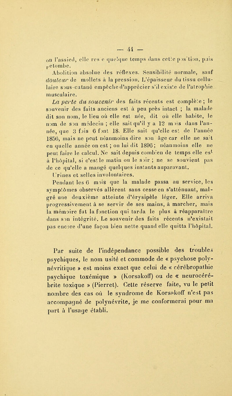 on l'assieil, elle rcs c quelque temps dans cctle p^s'llon, pais i-etombe. Abolition absolue des réflexes. Sensibililc normale, sauf douleur de mollets à la pression. L'épaisseur du tissu cellu- laire SDUs-cutanc empêche d'apprécier s'il existe de l'atrophie musculaire. La perte du souvenir des faits récents est complète ; le souvenir des faits anciens est à peu près intact ; la malade dit son nom, le lieu où elle est née, dit où elle habite, le nom de son médecin ; elle sait qu'il y a 12 m^s dans l'an- née, que 3 fois 6 f)nt 18. Elle sait qu'elle est de l'année 1856, mais ne peut néanmoins dire son âge car elle ne sait en quelle année on est ; on lui dit 1896; néanmoins elle ne peut faire le calcul. Ne sait depuis combien de temps elle cs^ à l'hôpital, si c'est le matin ou le soir ; ne se souvient pas de ce qu'elle a mangé quelques instants auparavant. Urines et selles involontaires. Pendant les 6 mois que la malade passa au service, les symptômes observés allèrent sans cesse en s'atténuant, mal- gré une deuxième atteinte d'érysipèle léger. Elle arriva progressivement à se servir de ses mains, à marcher, mais la mémoire fut la fonction qui tarda le plus à réapparaître dans son intégrité. Le souvenir des faits récents n'existait pas encore d'une façon bien nette quand elle quitta l'hôpital. Par suite de l'indépendance possible des troubles psychiques, le nom usité et commode de « psychose poly- névrilique » est moins exact que celui de « cérébropathie psychique toxémique » (Korsakoff) ou de « neurocéré- brite toxique » (Pierret). Celle réserve faite, vu le petit nombre des cas où le syndrome de Korsnkoff n'est pas accompagné de polynévrite, je me conformerai pour ma part à l'usage établi.