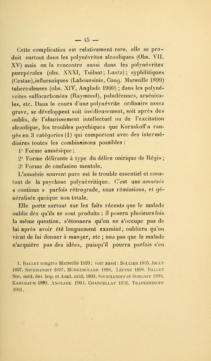 Cette complication est relativement rare, elle se pro- duit surtout dans les polynévrites alcooliques (Obs. VII. XV) mais on la rencontre aussi dans les polynévrites puerpérales (obs. XXXI, Tuilant; Luntz) ; syphilitiques (Cestan),influenziques (Laboussinie, Cong. Marseille 1899) tuberculeuses (obs. XIV, Anglade 1900) ; dans les polyné- vrites sulfocarbonées (Raymond), paludéennes, arsenica- les, etc. Dans le cours d'une polynévrite ordinaire assez grave, se développent soit insidieusement, soit après des oublis, de l'ahurissement intellectuel ou de l'excitation alcoolique, les troubles psychiques que Korsakoffa ran- gés en 3 catégories (1) qui comportent avec des intermé- diaires toutes les combinaisons possibles : 1 Forme amnésique ; 2° Forme délirante à type du délire onirique de Régis ; 3'' Forme de confusion mentale. L'amnésie souvent pure est le trouble essentiel et cons- tant de la psychose polynévritique. C'est une amnésie « continue » parfois rétrograde, sans rémissions, et gé- néralisée quoique non totale. Elle porte surtout sur les faits récents que le malade oublie dès qu'ils se sont produits : il posera plusieurs fois la même question, s'étonnera qu'on ne s'occupe pas de lui après avoir été longuement examiné, oubliera qu'on vient de lui donner à manger, etc ; non pas que le malade n'acquière pas des idées, puisqu'il pourra parfois s'en 1. Ballet congrès Marseille 1899; voir aussi: Sollier 1895. Jolly 1897. SouKHANOFF 1897. Monkemoller 1898, Lépine 1898. Ballet Soc. méd. des hop. et Acad. méd. 1898. SouKHANOFPet Oorlofp 1898. Kahlbaum 1899. Anglade 1903. Ghangbllay 19D1. Trapéznikoff 1901.