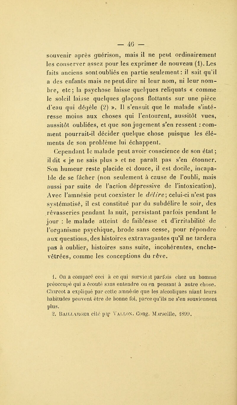 souvenir après guérison, mais il ne peut ordinairement les conserver assez pour les exprimer de nouveau (l).Les faits anciens sont oubliés en partie seulement: il sait qu'il a des enfants mais ne peut dire ni leur nom, ni leur nom- bre, etc; la psychose laisse quelques reliquats « comme le soleil laisse quelques glaçons flottants sur une pièce d'eau qui dégèle (2) ». Il s'ensuit que le malade s'inté- resse moins aux choses qui l'entourent, aussitôt vues, aussitôt oubliées, et que son jugement s'en ressent .-com- ment pourrait-il décider quelque chose puisque les élé- ments de son problème lui échappent. Cependant le malade peut avoir conscience de son état; il dit « je ne sais plus » et ne paraît pas s'en étonner. Son humeur reste placide el douce, il est docile, incapa- ble de se fâcher (non seulement à cause de l'oubli, mais aussi par suite de l'action dépressive de l'intoxication). Avec l'amnésie peut coexister le délire; celui-ci n'est pas systématisé, il est constitué par du subdélire le soir, des rêvasseries pendant la nuit, persistant parfois pendant le jour : le malade atteint de faiblesse et d'irritabilité de l'organisme psychique, brode sans cesse, pour répondre aux questions, des histoires extravagantes qu'il ne tardera pas à oublier, histoires sans suite, incohérentes, enche- vêtrées, comme les conceptions du rêve. 1. On a comparé ceci à ce qui survie.it parfois cliez un Iiomme préoccupé qui a écouté sans entendre ou en pensant à autre cliose. Gharcot a expliqué par cette amnésie que les alcooliques niant leurs habitudes peuvent être de bonne foi, parce qu'ils ne s'en souviennent plus. 2. BAtLL.\R,CTER cité paj.' Vallon. Gong. Marseille, 1899.