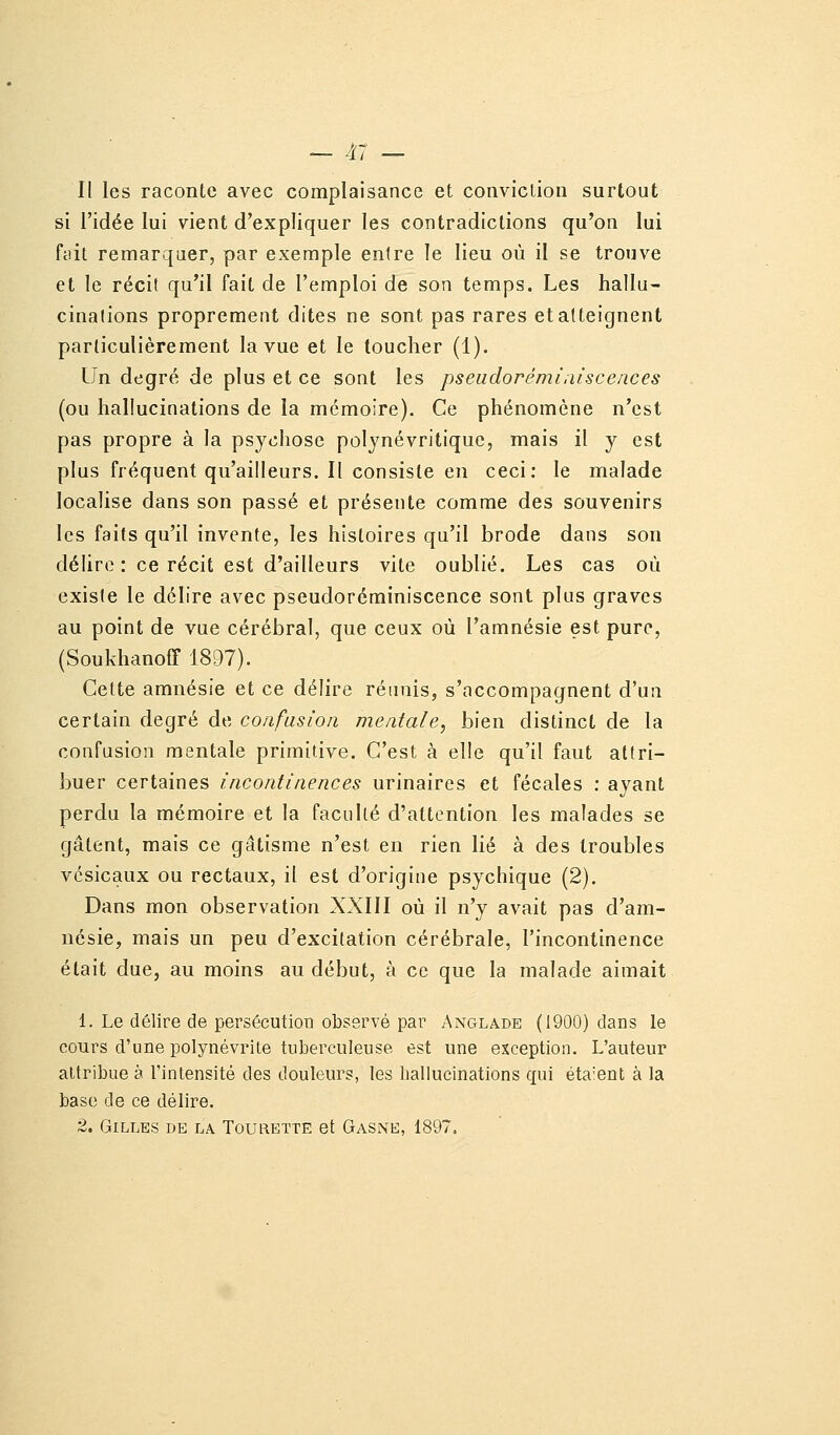 Il les raconte avec complaisance et conviction surtout si l'idée lui vient d'expliquer les contradictions qu'on lui fiiit remarquer, par exemple entre le lieu où il se trouve et le récit qu'il fait de l'emploi de son temps. Les hallu- cinalions proprement dites ne sont pas rares etatteignent particulièrement la vue et le loucher (1). Un degré de plus et ce sont les pseudorémîaiscences (ou hallucinations de la mémoire). Ce phénomène n'est pas propre à la psychose polynévritique, mais il y est plus fréquent qu'ailleurs. Il consiste en ceci: le malade localise dans son passé et présente comme des souvenirs les faits qu'il invente, les histoires qu'il brode dans son délire: ce récit est d'ailleurs vite oublié. Les cas où existe le délire avec pseudoréminiscence sont plus graves au point de vue cérébral, que ceux où l'amnésie est pure, (Soukhanoff 1897). Cette amnésie et ce délire réunis, s'accompagnent d'un certain degré de confusion mentale, bien distinct de la confusion mentale primitive. C'est à elle qu'il faut attri- buer certaines incontinences urinaires et fécales : ayant perdu la mémoire et la faculté d'attention les malades se gâtent, mais ce gâtisme n'est en rien lié à des troubles vcsicaux ou rectaux, il est d'origine psychique (2). Dans mon observation XXIII où il n'y avait pas d'am- nésie, mais un peu d'excitation cérébrale, l'incontinence était due, au moins au début, à ce que la malade aimait 1. Le délire de persécution observé par Anglabe (1900) dans le cours d'une polynévrite tuberculeuse est une exception. L'auteur attribue à l'intensité des douleurs, les hallucinations qui éta'ent à la base de ce délire. 2. Gilles de la Tourbtte et Gasne, 1897,