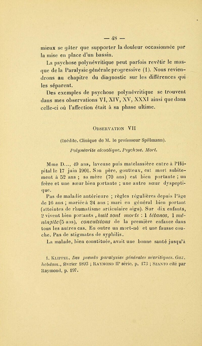 mieux se gâter que supporter la douleur occasionnée par la mise en place d'un bassin. La psychose poljnévritique peut parfois revêtir le mas- que delà Paralysie générale progressive (1). Nous revien- drons au chapitre du diagnostic sur les différences qui les séparent. Des exemples de psychose polynévritique se trouvent dans mes observations VI, XIV, XV, XXXI ainsi que dans celle-ci où l'affection était à sa phase ultime. Observation VII ([Qétlite. Clinique de M. le professeur SpiUmann). Polynévrite alcoolique. Psychose. Mort. Mme D..., 49 ans, laveuse puis matelassière entre à l'Hô- pital le 17 juin 1901. Son père, goutteux, est mort subite- ment à 52 ans ; sa mère (70 ans) est bien portante ; un frère et une sœur bien portante ; une autre sœur dyspepti- que. Pas de maladie antérieure ; règles régulières depuis l'âge de 16 ans ; mariée à 24 ans ; mari en général bien portant (atteintes de rhumatisme articulaire aigu). Sur dix enfants, 2 vivent bien porlants , huit SOnt morts : 1 tétanos, 1 mé- ningitei^ dins), convulsions de la première enfance dans tous les autres cas. En outre un mort-né et une fausse cou- che. Pas de stigmates de syphilis. La malade, bien constituée, avait une bonne santé jusqu'à 1. Klippel, Des pseudo paralysies générales névriiiques. Gaz. hebdom., février 1893 ; Raymond ir série, p. 173 ; Szânto cité par Raymond, p. 197.