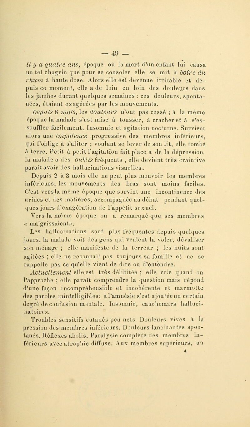 il y a quatre ans, époque où la mort d'un enfant lui causa un tel chagrin que pour se consoler elle se mit à boire du rlium à haute close. Alors elle est devenue irritable et de- puis ce moment, elle a de loin en loin des douleurs dans les jambes durant quelques semaines : ces douleurs, sponta- nées, étaient exagérées par les mouvements. Depuis 8 mois, les douleurs n'ont pas cessé ; à la même époque la malade s'est mise à tousser, à cracher et à s'es- souffler facilement. Insomnie et agitation nocturne. Survient alors une impotence progressive des membres inférieurs, qui l'oblige à s'aliter ; voulant se lever de son lit, elle tombe à terre. Petit à petit l'agitation fait place à de la dépression, la malade a des oublis fréquents , elle devient très craintive paraît avoir des hallucinations visuelles. Depuis 2 à 3 mois elle ne peut plus mouvoir les membres inférieurs, les mouvements des bras sont moins faciles. C'est versla même époque que survint une incontinence des urines et des matières, accompagnée au début pendant quel- ques jours d'exagération de l'appétit sexuel. Vers la même époque on a remarqué que ses membres « maigrissaient». Les hallucinations sont plus fréquentes depuis quelques jours, la malade voit des gens qui veulent la voler, dévaliser son ménage ; elle manifeste de la terreur ; les nuits sont agitées ; elle ne reconnaît pas toujours sa famille et ne se rappelle pas ce qu'elle vient de dire ou d'entendre. Actuellement &\\q Qsi très délibitée ; elle crie quand on l'approche ; elle paraît comprendre la question mais répond d'une façon incompréhensible et incohérente et marmotte des paroles inintelligibles: à l'amnésie s'est ajoutée un certain degré de confusion mentale. Insomnie, cauchemars halluci- natoires. Troubles sensitifs cutanés peu nets. Douleurs vives à la pression des membres inférieurs. Djuleurs lancinantes spon- tanés. Réflexes abolis. Paralysie complète des membres in- férieurs avec atrophie diffuse. Aux membres supérieurs, uo