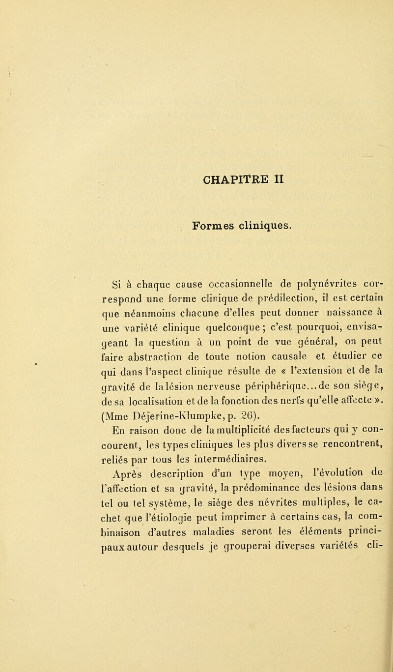 Formes cliniques. Si à chaque cause occasionnelle de polynévrites cor- respond une forme clinique de prédilection, il est certain que néanmoins chacune d'elles peut donner naissance à une variété clinique quelconque ; c'est pourquoi, envisa- geant la question à un point de vue général, on peut faire abstraction de toute notion causale et étudier ce qui dans l'aspect clinique résulte de « l'extension et de la gravité de la lésion nerveuse périphérique... de son siège, de sa localisation et de la fonction des nerfs qu'elle affecte ». (Mme Déjerine-Klumpke,p. 26). En raison donc de la multiplicité des facteurs qui y con- courent, les types cliniques les plus divers se rencontrent, reliés par tous les intermédiaires. Après description d'un type moyen, l'évolution de l'affection et sa gravité, la prédominance des lésions dans tel ou tel système, le siège des névrites multiples, le ca- chet que l'étiologie peut imprimer à certains cas, la com- binaison d'autres maladies seront les éléments princi- paux autour desquels je grouperai diverses variétés cli- I