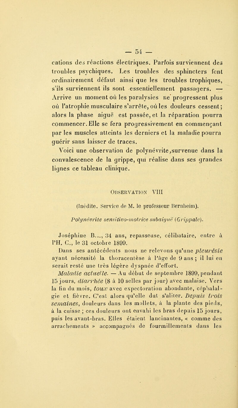 cations des réactions électriques. Parfois surviennent des troubles psychiques. Les troubles des sphincters font ordinairement défaut ainsi que les troubles Irophiques, s'ils surviennent ils sont essentiellement passagers. — Arrive un moment où les paralysies ne progressent plus où l'atrophie musculaire s'arrête, où les douleurs cessent; alors la phase aiguë est passée, et la réparation pourra commencer. Elle se fera progressivement en commençant par les muscles atteints les derniers et la maladie pourra guérir sans laisser de traces. Voici une observation de polynévrite,survenue dans la convalescence de la grippe, qui réalise dans ses grandes lignes ce tableau clinique. Observation VIII (Inédite. Service de M. le professeur Bernheira). Polynévrite sensilivo-motrice subaiguë (Grippale). Joséphine B..., 34 ans, repasseuse, célibataire, entre à l'H. C, le 31 octobre 1899. Dans ses antécédents nous ne relevons qu'une pleurésie ayant nécessité la thoracenlèse à l'âg-e de 9 ans ; il lui en serait resté une très légère dyspnée d'effort. Maladie actuelle. —Au début de septembre 1899, pendant 15 jours, diarrhée (8 à 10 selles par jour) avec malaise. Vers la fin du mois, tOUX avec expectoration abondante, ccphalal- g-ie et fièvre. C'est alors qu'elle dut s'aliter. Depuis trois semaines, douleurs dans les mollets, à la plante des pieds, à la cuisse ; ces douleurs ont envahi les bras depuis 15 jours, puis les avant-bras. Elles étalent lancinantes, « comme des arrachements » accompagnés de fourmillements dans les