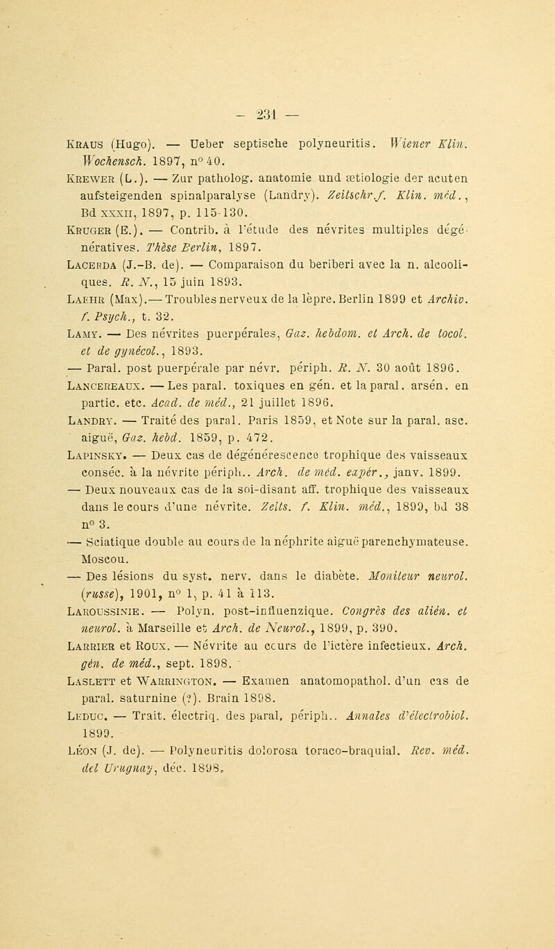Kgaus (Hugo). — Ueber septisctie polyneuritis. Wiener Elin. Wochensch. 1897, nO40. Krewer (Li.). — Zur patholog. anatomie und œtiologie der acuten aufsteigenden spinalparalyse (Landry). ZeiUchr.f. Klin. mcd.^ Bd XXXII, 1897, p. 115-130. Kruger(E.).— Contrib. à l'étude des névrites multiples dégé- nératives. Thèse Berlin, 1897, Lacerda (J.-B. de). — Comparaison du béribéri avec la n. alcooli- ques. R. iV., 15 juin 1893. Laehr (Max).— Troubles nerveux de la lèpre. Berlin 1899 et Archiv. f. Psych., t. 32. LAjMY, -^ Des névrites puerpérales. Gaz. hebdom. et Arch. de tocol. et de gynécol.^ 1893. — Parai, post puerpérale par névr. périph. B. N. 30 août 1896. Lancereaux. —Les parai, toxiques en gén. et la parai, arsén. en partie, etc. Acad. de méd., 21 juillet 1896. Landry. — Traité des parai. Paris 1859, et Note sur la parai, asc. aiguë, Oaz. hebd. 1859, p. 472. Lapinsky. — Deux cas de dégénérescence trophique des vaisseaux conséc. à la névrite périph.. Arch. de méd. expér., janv. 1899. — Deux nouveaux cas de la soi-disant aff. trophique des vaisseaux dans le cours d'une névrite. Zeits. f. Klin. méd.., 1899, bd 38 no 3. — Sciatique double au cours de la néphrite aiguë parenchymateuse. Moscou. — Des lésions du syst. nerv. dans le diabète. Moniteur neurol. {russe), 1901, no 1^ p. 41 à 113. Laroussinie. — Polyn. post-influenzique. Congrès des alién. et neurol. à Marseille et Arch. de Neurol., 1899, p. 390. Larrier et Roux. — Névrite au ccurs de l'ictère infectieux. Arch. gén. de méd., sept. 1898. Laslett et Warrington. — Examen anatomopathol. d'un cas de parai, saturnine (?). Brain 1898. Leduc. — Trait, électriq. des parai, périph.. Annales d'éleclrobiol. 1899. Léon (J. de). — PolyneurJtis dolorosa toraco-braquial. Eev. méd. del Uruguay.^ déc. 1898^