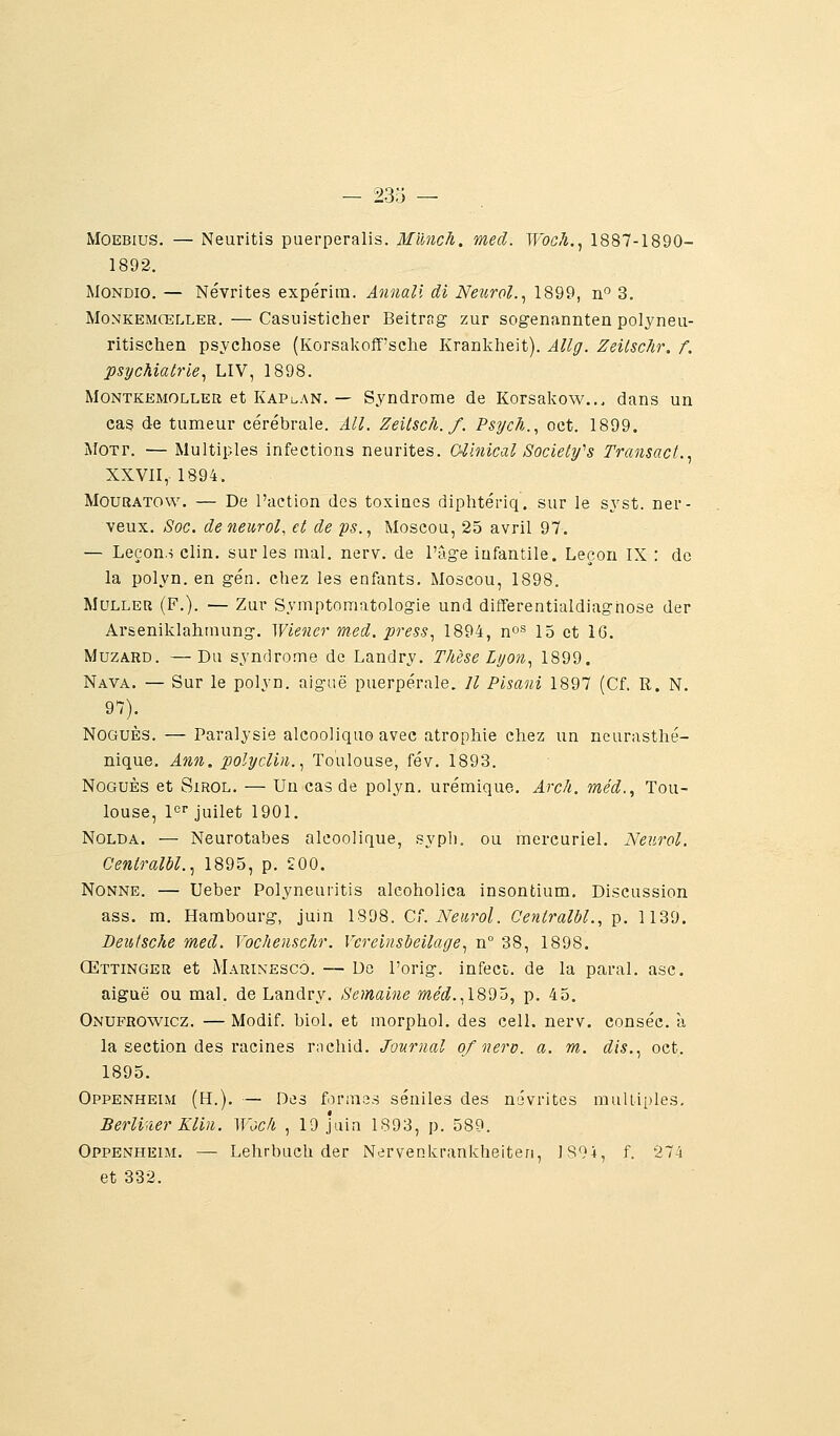 MOEBius. — Neuritis puerperalis. Munch. med. Woch.^ 1887-1890- 1892. MONDio. — Névrites expérira. Annali di Neurol.^ 1899, n 3. MoNKEMŒLLER. — Casuisticlier Beitrag zur sogenannten polyneu- ritischen psychose (Korsakoff'sclie Krankheit). Allg. ZeilscJir. f. psychiatrie^ LIV, 1898. MoNTKEMOLLER et Kapi.an. — Syndrome de Korsakow... dans un cas de tumeur cérébrale. AU. ZeitscJi. f. Psych., oct. 1899. MOTr. — Multiples infections neurites. CZhiical Society^s Transact.^ XXVII, 1894. MOURATOW. — De l'action des toxines diphtériq. sur le syst. ner- veux. Soc. deneurol, et de ps., Moscou, 25 avril 97. — Leçon.-i clin, sur les mal. nerv. de l'âge infantile. Leçon IX : de la polyn. en gén. chez les enfants. Moscou, 1898. MuLLER (F.). — Zur Symptomatologie und differentialdiagnose der Arseniklahraung. Wiener med. press., 1894, n^^ 15 et IG. MuzARD. —Du syndrome de Landry. Time Lyon., 1899. Nava. — Sur le polyn. aiguë puerpérale. Il Pisani 1897 (Cf. R. N. 97). NoGUÈs. — Paralysie alcoolique avec atrophie chez un neurasthé- nique. Ann. polycliii., Toulouse, fév. 1893. NoGUÈs et SiROL. — Un cas de polyn. urémique. Arcà. méd., Tou- louse, pï-juilet 1901. NOLDA. — Neurotabes alcoolique, syph. ou mercuriel. Neurol. Centralbl.., 1895, p. 200. Nonne. — Ueber Polyneuritis aleoholica insontium. Discussion ass. m. Hambourg, juin 1898. Cf. Neurol. Centralbl., p. 1139. Deutsche med. Vochenschr. Vcreinsl}eilage^ n° 38, 1898. Œttinger et Marinesco. — Do l'orig. infect, de la parai, asc. aiguë ou mal. de Landry. Semaine me'É?.,189â, p. 45. Onufrowicz. — Modif. biol. et niorphol. des cell. nerv. conséc. à la section des racines rnchid. Journal ofnerv. a. m. dis..^ oct. 1895. Oppenheim (h.). — Des formes séniles des névrites muUii)le3. Berliner Klin. ^Yc,ck , 19 juin 1893, p. 589. Oppenheim. — Lehrbuch der Nervenkrankheiten, lS9i, f. 274 et 332.