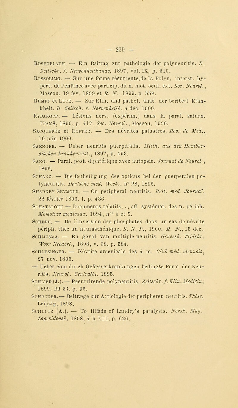 RosENBLATH. — Ein Bsitrag zur pathologie dor polyneuritis. D. Zeitschr. f. Nervenheilkunde, 1897, vol. IX, p. 310. RossoLiMO. — Sur une forme récurrente.de la Poh'n. interst. hy- pert. de l'enfance avec particip. du n. mot. ocul. ext. Soc. Neurol..^ Moscou, 19 fév. 1899 et R. N., 1899, p. 55P. RÛMPF et LucE. — Zur Klin. und pathol. anat. der béribéri Kran- kheit. D Zeilsch. f. Nervenhdlk^ 4 déc. 1900. Rybakoff. — Lésions nerv. (expérim.) dans la parai, saturn. Yratcli.^ 1899, p. 417. Soc. Neurol.., Moscou, 1990. Sacquepke et DorTER. — Des névrites palustres. Rev. de Méd.^ 10 juin 1900. Saenger. — Ueber neurilis puerperalis. Mitlh. atis den Hamdiir- gischen hranlienansl..^ 1897, p. 493. Sano. — Parai, post. diphtérique o.vec autopsie. Joiirncd de Neurol..^ 1896. ScHANZ. — Die Betheiligung des opticus bei der puerperalen po- lyneuritis. Deulschc med. Woch..^ n° 28, 1896. Sharkey Seymour. — On peripheral neuritis. Brit. med. Journal^ 22 février 1896. I. p. 436. ScHATALOFF.— Docuoients relatifs. .. aff systémat. des n. périph. Mémoires médicaux.^ 1894, n'^''' 4 et 5. Sciieub. — De l'inversion des phosphates dans un cas de névrite périph. chez un neurasthénique. S. N. P., 1900. R. iV., 15 déc. ScHiJFSMA. — En geval van multiple neuritis. Ge^ieesk. Tljdskr. Woor Keederl., 1898, v. 38, p. 584. Schlesinger. — Névrite arr^enicale des 4 m. Clud méd. viennois.^ 27 nov.1895. — Ueber eine durch Gefgesserkrankungen bedingte Form der Neu- ritis. Neurol. Centralh,., 1895. Schlihr(J.).— Recurrirende polyneuritis. Zeitsc/ir./. Kliti.Medicin^ 1899. Bd 37, p. 96. Schreuer.— Beitrsege zur Actiologie der peripheren neuritis. Thèse, Leipzig, 1898. ScHur.Tz (A.). —■ To lilfade of Landry's paralysis. Norsk. Mag. Lagevidensîi, 1898, 4 R XIII, p. 626.