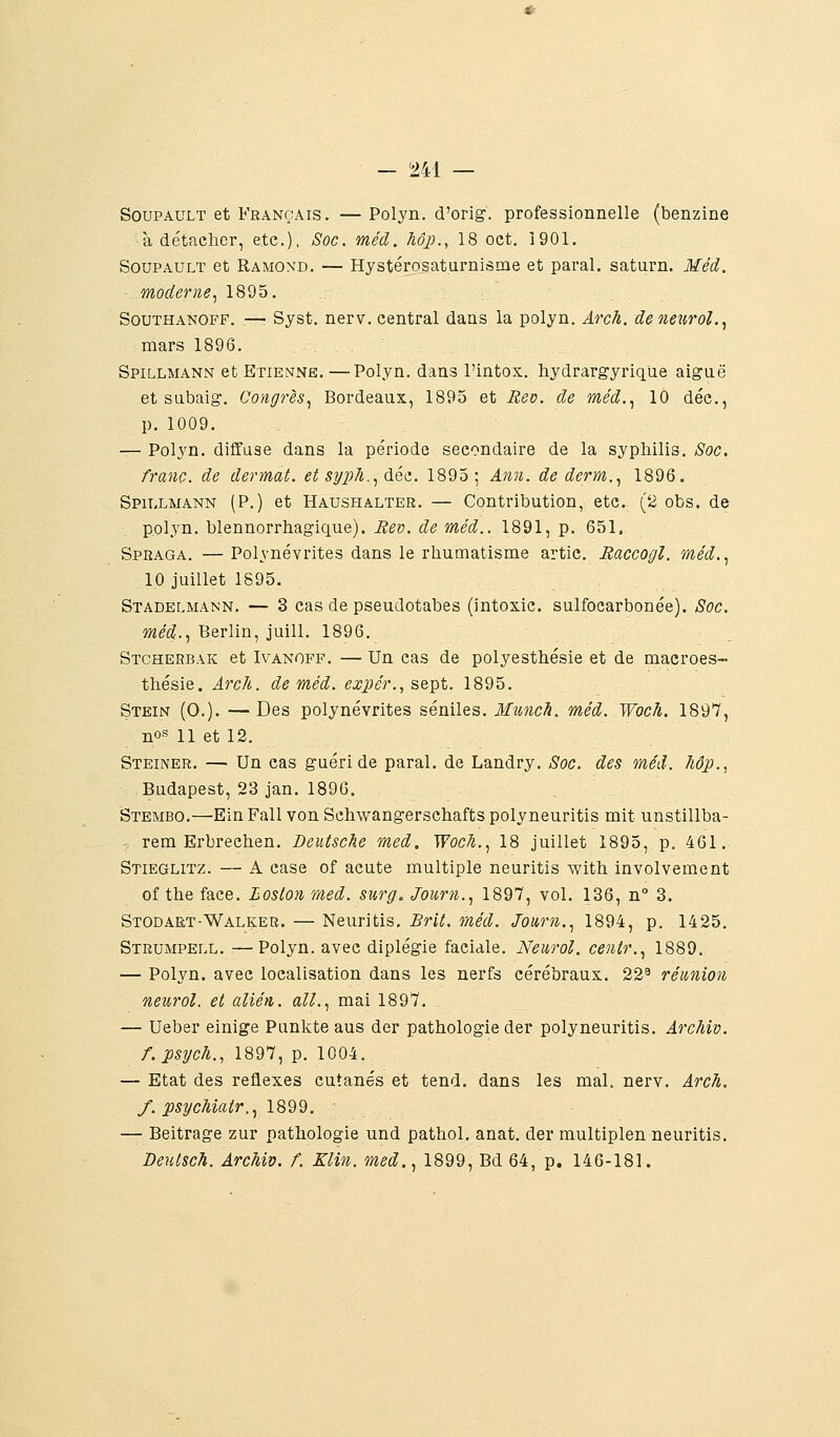 — 5241 — SouPAULT et Français. — Polyn. d'orig. professionnelle (benzine , à détacher, etc.), Soc. méd. hôp.^ 18 oct. 1901. SouPAULT et Ramoxd. — Hystérosaturnisme et parai, saturn. Méd moderne., 1895. SouTHANOFF. —■ Syst. nerv. central dans la polyn. Arch. deneurol. mars 1896. Spillmann et Etienne, —Polyn. dans l'intox, hydrargyrique aiguë et subaig. Congrès., Bordeaux, 1895 et Bev. de méd.., 10 déc. p. 1009. — Polyn. diffuse dans la période secondaire de la syphilis. Soc franc, de dermat. et sy])h..,^Qt. 1895; Ann. de derm.., 1896. Spillmann (P.) et Haushalter. — Contribution, etc. (2 obs. de polyn. blennorrhagique). Rev. de méd.. 1891, p. 651. Spraga. — Polynévrites dans le rhumatisme artic. Raccogl. méd. 10 juillet 1S95. Stadelmann. — 3 cas de pseudotabes (intoxic. sulfocarbonée). Soc méd., Berlin, juill. 1896. Stcherbak et Ivanoff, — Un cas de polyesthésie et de macroes- thésie. Arc/t. de méd. expér., sept. 1895. Stein (0.). — Des polynévrites séniles. Muncli. méd. Woc/i. 1897 nos 11 et 12. Steiner, — Un cas guéri de parai, de Landry, Soc. des méd. hôp. Budapest, 23 jan. 1896, Stembo,—Ein Fall von Schwangerschafts polyneuritis mit unstillba : rem Erbrechen, Deutsche med. Woch.., 18 juillet 1895, p. 461 Stieglitz. — A case of acute multiple neuritis with involvement of the face. Boston med. surg, Journ.., 1897, vol, 136, n° 3. Stodaet-Walker. — Neuritis. Brit. méd. Joiirn.., 1894, p. 1425 Strumpell. —Polyn. avec diplégie faciale. Neurol. centr.., 1889. — Polyn. avec localisation dans les nerfs cérébraux. 22^ réunion neurol. et alién. ail.., mai 1897. — Ueber einige Punkte aus der pathologie der polyneuritis. Arcfiiv f.psych., 1897, p. 1004, — Etat des réflexes cutanés et tend, dans les mal. nerv. Arch f. psycMatr..^ 1899. — Beitrage zur pathologie und pathol. anat. der multiplen neuritis