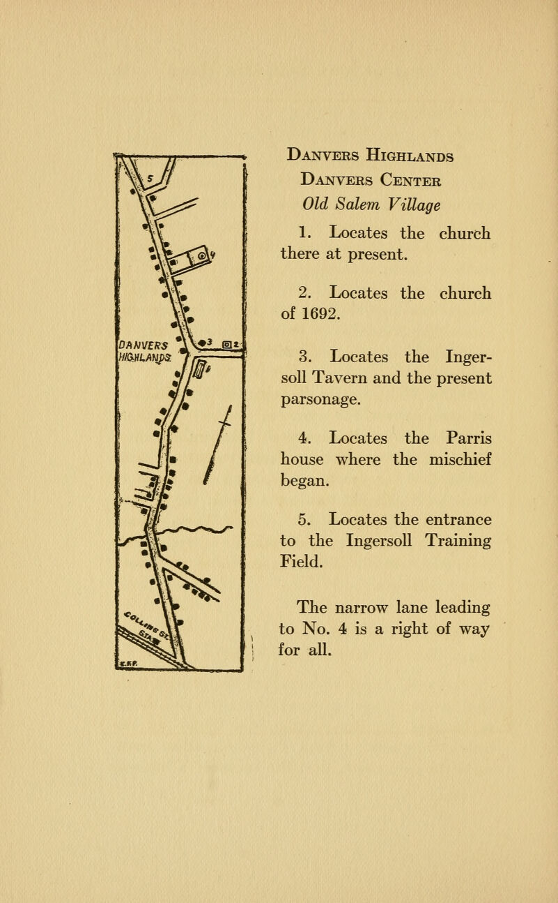 Danvers Highlands Danvers Center Old Salem Village 1. Locates the church there at present. 2. Locates the church of 1692. 3. Locates the Inger- soll Tavern and the present parsonage. 4. Locates the Parris house where the mischief began. 5. Locates the entrance to the Ingersoll Training Field. The narrow lane leading to No. 4 is a right of way for all.