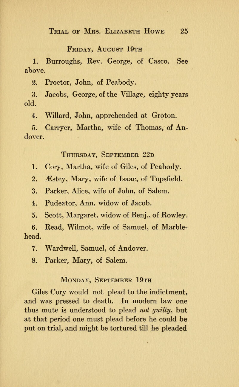 Friday, August 19th 1. Burroughs, Rev. George, of Casco. See above. 2. Proctor, John, of Peabody. 3. Jacobs, George, of the Village, eighty years old. 4. Willard, John, apprehended at Groton. 5. Carryer, Martha, wife of Thomas, of An- dover. Thursday, September 22d 1. Cory, Martha, wife of Giles, of Peabody. 2. iEstey, Mary, wife of Isaac, of Topsfield. 3. Parker, Alice, wife of John, of Salem. 4. Pudeator, Ann, widow of Jacob. 5. Scott, Margaret, widow of Benj., of Rowley. 6. Read, Wilmot, wife of Samuel, of Marble- head. 7. Wardwell, Samuel, of Andover. 8. Parker, Mary, of Salem. Monday, September 19th Giles Cory would not plead to the indictment, and was pressed to death. In modern law one thus mute is understood to plead not guilty, but at that period one must plead before he could be put on trial, and might be tortured till he pleaded