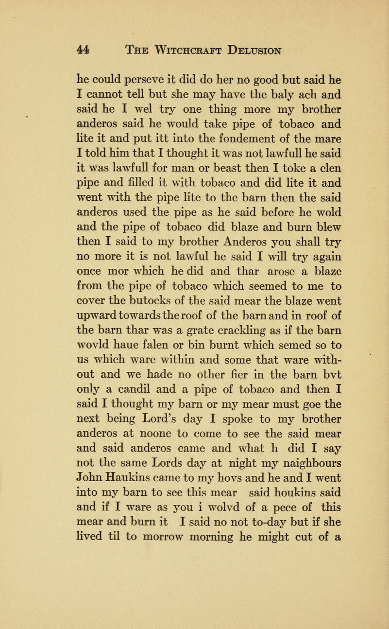 he could perseve it did do her no good but said he I cannot tell but she may have the baly ach and said he I wel try one thing more my brother anderos said he would take pipe of tobaco and lite it and put itt into the fondement of the mare I told him that I thought it was not lawf ull he said it was lawfull for man or beast then I toke a clen pipe and filled it with tobaco and did lite it and went with the pipe lite to the barn then the said anderos used the pipe as he said before he wold and the pipe of tobaco did blaze and burn blew then I said to my brother Anderos you shall try no more it is not lawful he said I will try again once mor which he did and thar arose a blaze from the pipe of tobaco which seemed to me to cover the butocks of the said mear the blaze went upward towards the roof of the barn and in roof of the barn thar was a grate crackling as if the barn wovld haue falen or bin burnt which semed so to us which ware within and some that ware with- out and we hade no other fier in the barn bvt only a candil and a pipe of tobaco and then I said I thought my barn or my mear must goe the next being Lord's day I spoke to my brother anderos at noone to come to see the said mear and said anderos came and what h did I say not the same Lords day at night my naighbours John Haukins came to my hovs and he and I went into my barn to see this mear said houkins said and if I ware as you i wolvd of a pece of this mear and burn it I said no not to-day but if she lived til to morrow morning he might cut of a