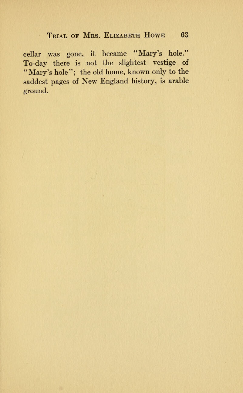 cellar was gone, it became Mary's hole. To-day there is not the slightest vestige of Mary's hole; the old home, known only to the saddest pages of New England history, is arable ground.