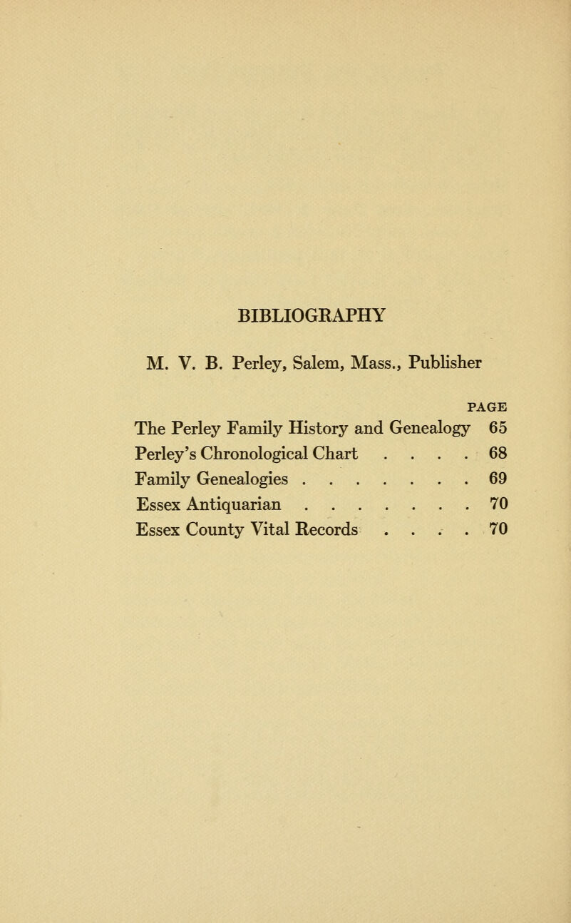 BIBLIOGRAPHY M. V. B. Perley, Salem, Mass., Publisher PAGE The Perley Family History and Genealogy 65 Perley's Chronological Chart . . . .68 Family Genealogies 69 Essex Antiquarian 70