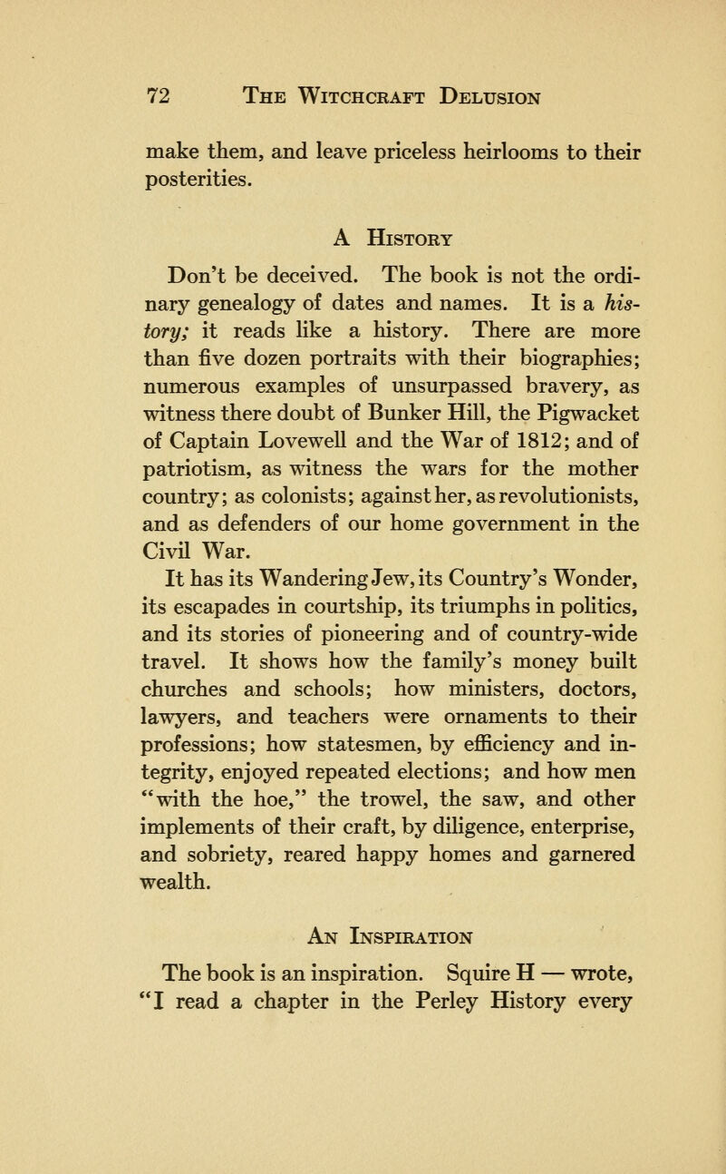 make them, and leave priceless heirlooms to their posterities. A History Don't be deceived. The book is not the ordi- nary genealogy of dates and names. It is a his- tory; it reads like a history. There are more than five dozen portraits with their biographies; numerous examples of unsurpassed bravery, as witness there doubt of Bunker Hill, the Pigwacket of Captain Lovewell and the War of 1812; and of patriotism, as witness the wars for the mother country; as colonists; against her, as revolutionists, and as defenders of our home government in the Civil War. It has its Wandering Jew, its Country's Wonder, its escapades in courtship, its triumphs in politics, and its stories of pioneering and of country-wide travel. It shows how the family's money built churches and schools; how ministers, doctors, lawyers, and teachers were ornaments to their professions; how statesmen, by efficiency and in- tegrity, enjoyed repeated elections; and how men with the hoe, the trowel, the saw, and other implements of their craft, by diligence, enterprise, and sobriety, reared happy homes and garnered wealth. An Inspiration The book is an inspiration. Squire H — wrote, I read a chapter in the Perley History every