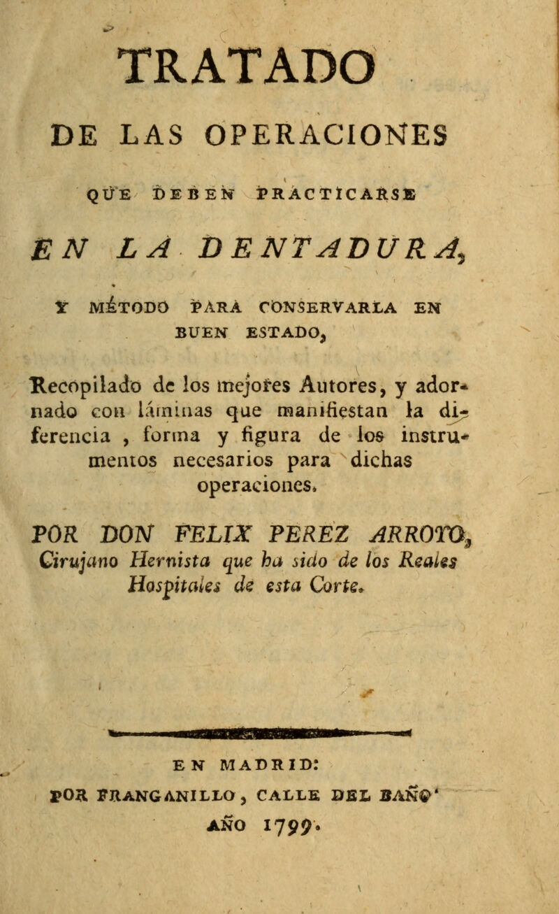 TRATADO DE LAS OPERACIONES QUE DEBEN PRACTICARSE EN LA DENTADURA^ V método para conservarla en BUEN ESTADO, Recopilado de los mejores Autores, y ador* nado con láminas que manifiestan la di- ferencia , forma y figura de loa instru* memos necesarios para dichas operaciones» POR DON FÉLIX PÉREZ ARROTO, Cirujano Hemista que ha údo de los Reales Hospitales de esta Corte* EN MADRID! POR FRANGANILLO, CALLE DEL BAÑ$ AÑO 1799.