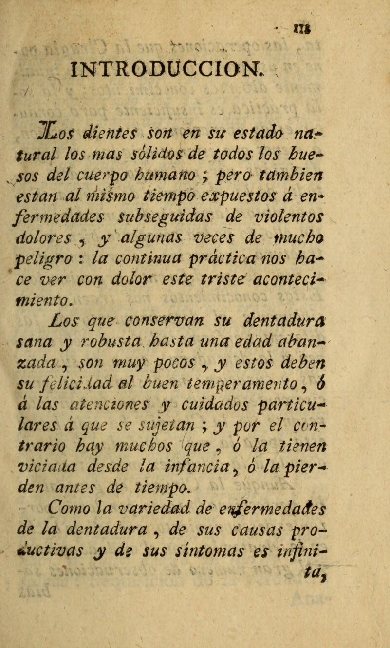 INTRODUCCIÓN. ICtos dientes son en su estado na* tural los mas solidos de todos los hue- sos del cuerpo humano > pero también están al nusmo tiempo expuestos a en* fermedades Subseguidas de violentos dolores y y algunas veces de mucho peligro : la continua práctica nos ha* ce ver con dolor este triste acontecí* miento. Los que conservan su dentadura sana y robusta hasta una edad aban- zada y son muy pocos y y estos deben su felicidad al buen temperamento, ó á las atenciones y cuidados particu* lares á que se sujetan \ y por el cin- trarlo hay muchos que, 6 la tienen viciada desde la infancia y 6 lapier* den antes de tiempo. Como la variedad de enfermedades de la dentadura r de sus causas pro- ductivas y d? sus síntomas es infini- ta*
