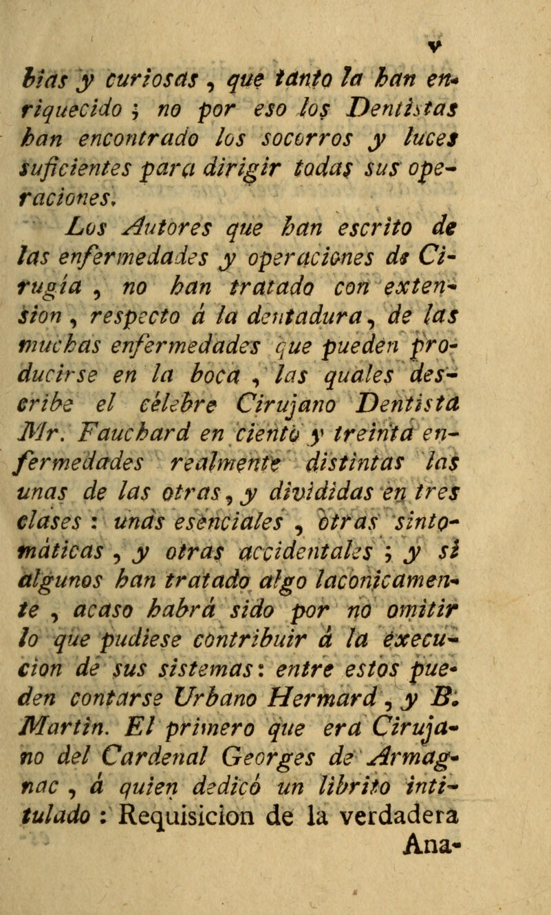 lias y curiosas , que tanto la han en* riquecido > no por eso los Dentistas han encontrado los socorros y luces suficientes para dirigir todas sus ope- raciones. Los Autores que han escrito de las enfermedades y operaciones dt Ci- rugía , no han tratado con exten- sión , respecto á la dentadura, de las muchas enfermedades que pueden pro- ducirse en la boca «, las quales des- cribe el célebre Cirujano Dentista Mr. Fauchard en ciento y treinta en- fermedades realmente distintas las unas de las otras, y divididas en tres clases : unas esenciales , otras sinto- máticas , y otras accidentales i y sí algunos han tratado algo lacónicamen- te , acaso habrá sido por no omitir lo que pudiese contribuir á la éxecu- cion de sus sistemas: entre estos pue* den contarse Urbano Hermard\ y B. Martin. El primero que era Ciruja* no del Cardenal Georges de Armag* nac , á quien dedico un librito inti- tulado : Requisición de la verdadera Ana-