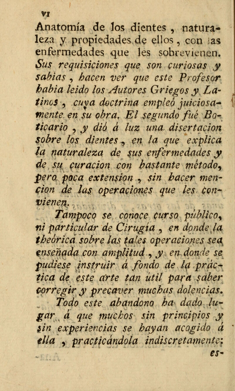 Anatomía de los dientes , natura- leza y propiedades de ellos, con as enfermedades que les sobrevienen. Sus requisiciones que son curiosas y sabias , hacen ver que este Profesor habia leido los Autores Griegos y La- tinos 5 cuva doctrina empleo juiciosa- mente en su obra. El segundo fué Bo- ticario ? y dio a luz una disertación sobre los dientes, en la que explica la naturaleza de sus enfermedades y de su curación con bastante rnétodoy pero poca extensión , sin hacer men- ción de tus operaciones que les Con- vienen,. Tampoco se conoce curso público^ tii particular de Cirugía , en donde la theórica sobre las tales operaciones sea enseñada con amplitud , y en. donde se pudiese instruir á fondo de la prác- tica de este arte tan útil para saber corregir y precaver muchas dolencias. Todo este abandono ha dado lu- gar\ a que muchos sin principios y $in experiencias se hayan acogido á tila y practicándola indiscretamente. es*