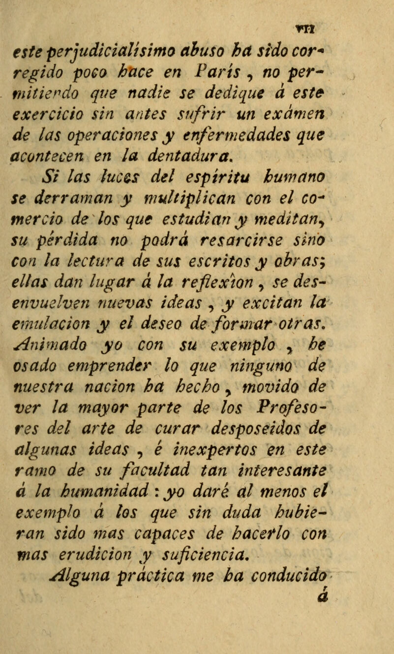 este perjudkialísitno abuso ha sido cor* regido poco hace en París , no per- mitiendo que nadie se dedique a este exercicio sin antes sufrir un examen de las operaciones y enfermedades que acontecen en la dentadura. Si las fuc&s del espíritu humano se derraman y multiplican con el co~ fnercio de los que estudian y meditan^ su pérdida no podrá resarcirse sino con la lectura de sus escritos y obras; ellas dan lugar a la reflexión , se des- envuelven nuevas ideas , y excitan la emulación y el deseo de formar otras, animado yo con su exemplo y he osado emprender lo que ninguno de nuestra nación ha hecho y movido de ver la mayor parte de los Profeso- res del arte de curar desposeídos de algunas ideas , é inexpertos en este ramo de su facultad tan interesante a la humanidad : yo daré al menos el exemplo á los que sin duda hubie- ran sido mas capaces de haceflo con mas erudición y suficiencia. Alguna práctica me ha conducido