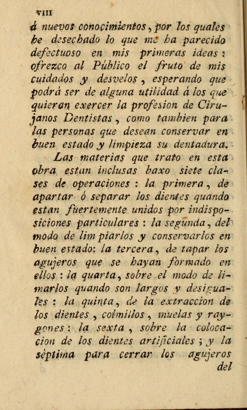 á nuevos conocimientos, por los guales ¡be desechado lo que me ha parecida defectuoso en mis primeras ideas : ofrezco al Público el fruto de mis cuidados y desvelos , esperando que podrá ser de alguna utilidad á los que quieran exercer la profesión de Ciru- janos Dentistas, como también para las personas que desean conservar en buen estado y limpieza su dentadura. Las materias que trato en esta obra están inclusas baxo siete cía-. ses de operaciones : la primera, de apartar ó separar los dientes quanda están fuertemente unidos por indispo- siciones particulares : la segunda, del modo, de lim piarlos y conservarlos en buen estado: la tercera, de tapar los agujeros que se hayan formado en ellos : ¡a quarta, sobre el modo de li- marlos quando son largos y desigua- les : la quinta, de la extracción de los dientes , colmillos , muelas y ray- gones: la sexta , sobre la coloca- ción de los dientes artificiales ; y la séptima para cerrar los agujeros del