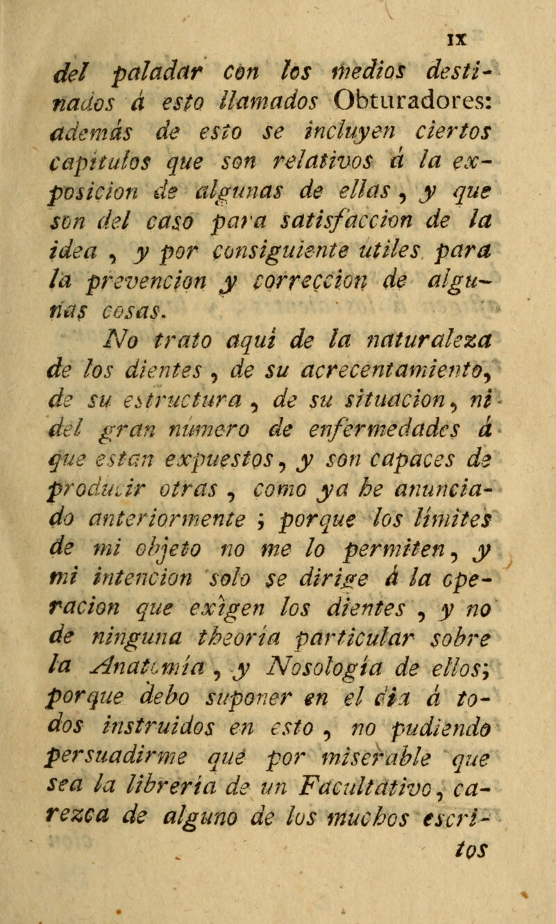 del paladar con los Medios desti- nados á esto llamados Obturadores: además de esto se incluyen ciertos capítulos que son relativos d la ex- posición de algunas de ellas, y que son del caso para satisfacción de la idea , y por consiguiente útiles para la prevención y corrección de algu- nas cosas. No trato aquí de la fjaturaleza de los dientes , de su acrecentamiento, de su estructura , de su situación, ni* del gran numero de enfermedades á que están expuestos, y son capaces de produdr otras , como ya be anuncia- do anteriormente ; porque los límites de mi objeto no me lo permiten, y mi intención solo se dirige á la ope- ración que exigen los dientes , y no de ninguna theoría particular sobre la AnatLmía , y Nosología de ellos; porque debo suponer en el dix á to- dos instruidos en esto , no pudiendo persuadirme que por miserable que sea la librería de un Facultativo, ca- rezca de alguno de los muchos escri- tos