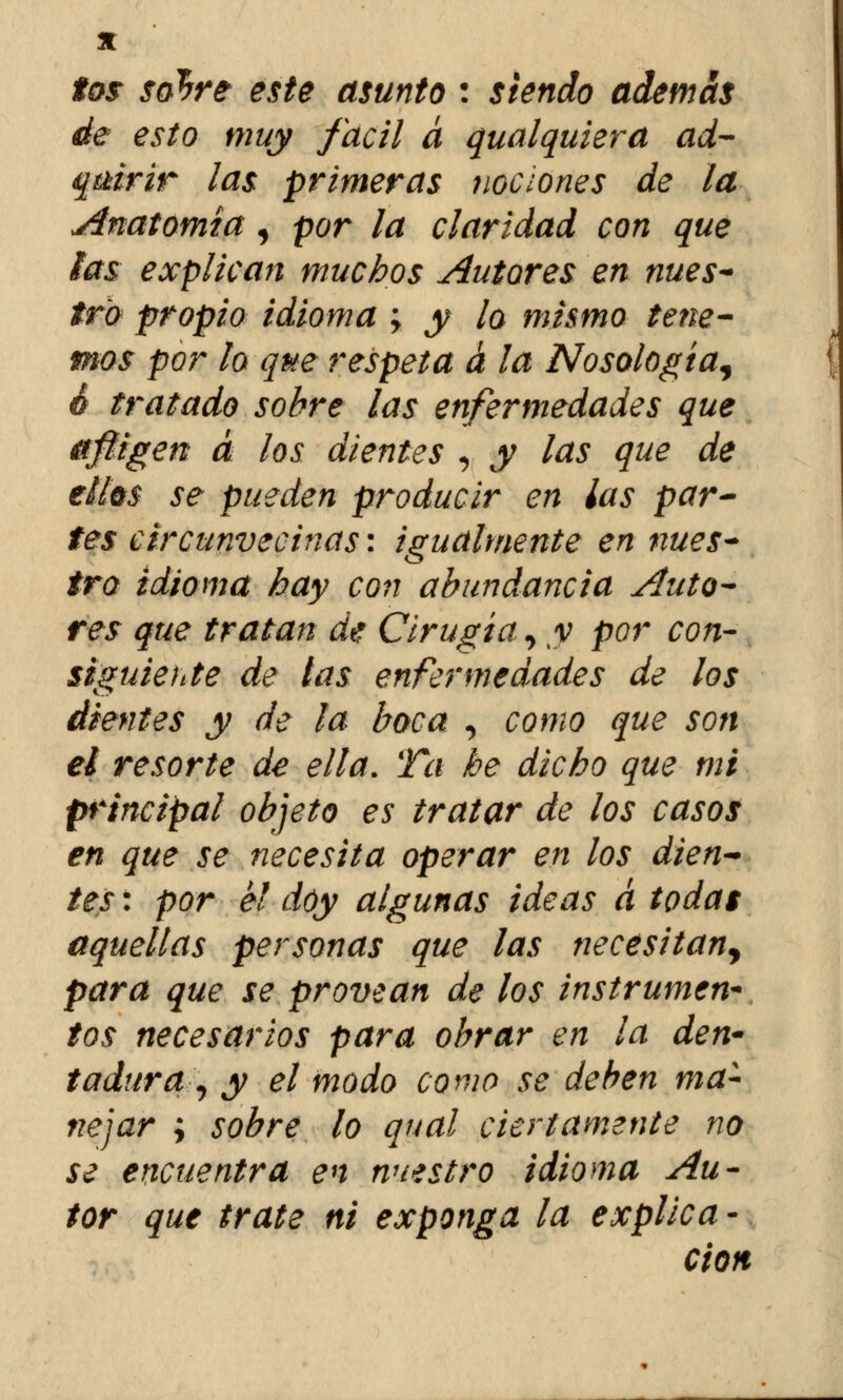 tos sohre este asunto : siendo ademas de esto muy fácil á qualquiera ad- quirir las primeras nociones de la Anatomía, por la claridad con que las explican muchos Autores en nues~ tro propio idioma ; y lo mismo tene- mos por lo que respeta á la Nosología^ 6 tratado sobre las enfermedades que afligen a los dientes , y las que de ellos se pueden producir en las par- tes circunvecinas: igualmente en nues~ tro idioma hay con abundancia Auto- res que tratan de Cirugía, y por con- siguiente de tas enfermedades de los dientes y de la boca , como que son el resorte de ella. Ta be dicho que mi principal objeto es tratar de los casos en que se necesita operar en los dien~ tes: por el doy algunas ideas á todas aquellas personas que las necesitan^ para que se provean de los instrumen- tos necesarios para obrar en la den' tadura , y el modo como se deben ma- nejar ; sobre lo qual ciertamente no se encuentra en nuestro idioma Au- tor que trate ni exponga la explica - cion